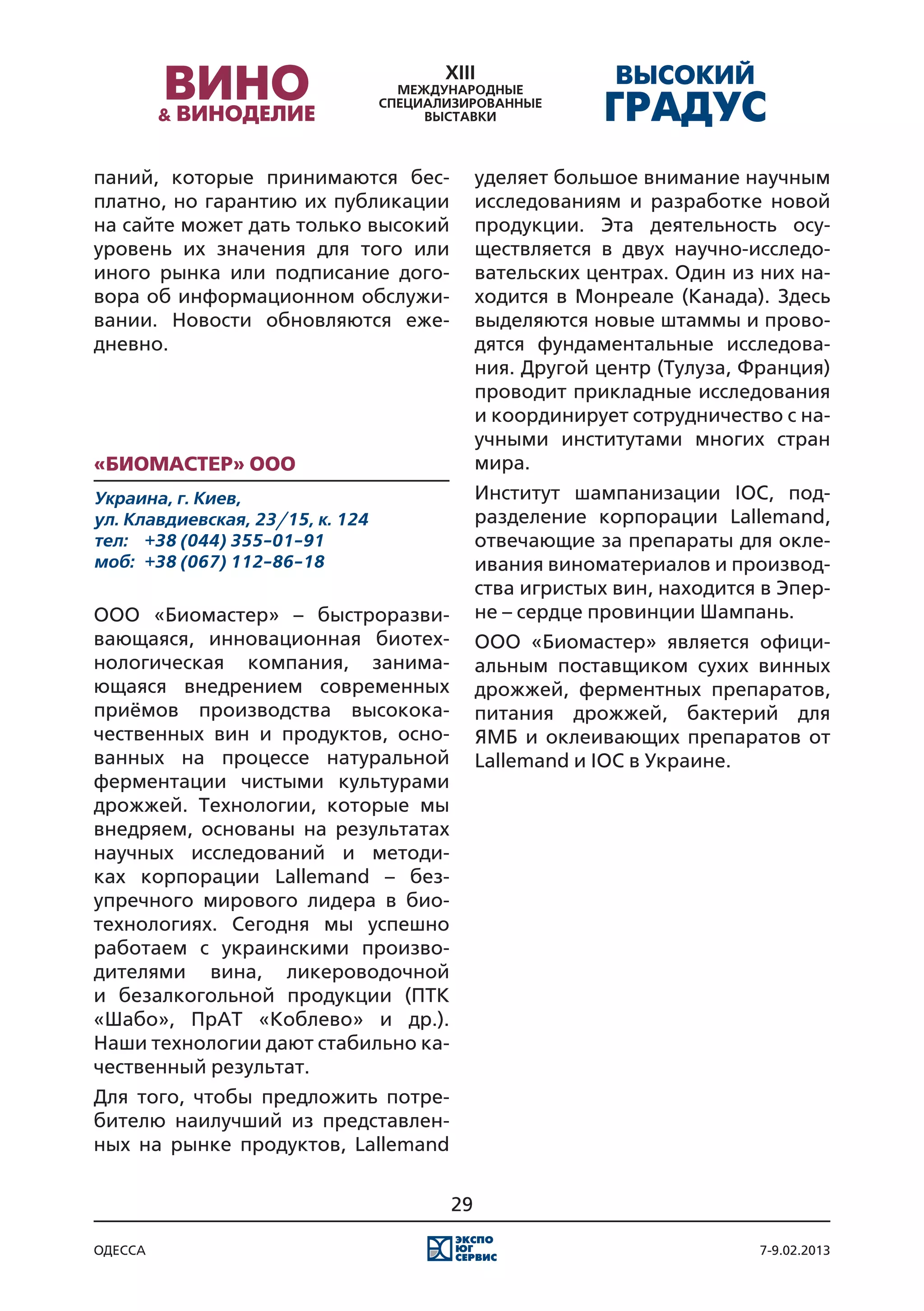 паний, которые принимаются бес-           уделяет большое внимание научным
платно, но гарантию их публикации         исследованиям и разработке новой
на сайте может дать только высокий        продукции. Эта деятельность осу-
уровень их значения для того или          ществляется в двух научно-исследо-
иного рынка или подписание дого-          вательских центрах. Один из них на-
вора об информационном обслужи-           ходится в Монреале (Канада). Здесь
вании. Новости обновляются еже-           выделяются новые штаммы и прово-
дневно.                                   дятся фундаментальные исследова-
                                          ния. Другой центр (Тулуза, Франция)
                                          проводит прикладные исследования
                                          и координирует сотрудничество с на-
                                          учными институтами многих стран
«Биомастер» ООО                           мира.
Украина, г. Киев,                         Институт шампанизации IOC, под-
ул. Клавдиевская, 23/15, к. 124           разделение корпорации Lallemand,
тел:	 +38 (044) 355-01-91                 отвечающие за препараты для окле-
моб:	 +38 (067) 112-86-18                 ивания виноматериалов и производ-
                                          ства игристых вин, находится в Эпер-
ООО «Биомастер» – быстроразви-            не – сердце провинции Шампань.
вающаяся, инновационная биотех-           ООО «Биомастер» является офици-
нологическая компания, занима-            альным поставщиком сухих винных
ющаяся внедрением современных             дрожжей, ферментных препаратов,
приёмов производства высокока-            питания дрожжей, бактерий для
чественных вин и продуктов, осно-         ЯМБ и оклеивающих препаратов от
ванных на процессе натуральной            Lallemand и IOC в Украине.
ферментации чистыми культурами
дрожжей. Технологии, которые мы
внедряем, основаны на результатах
научных исследований и методи-
ках корпорации Lallemand – без-
упречного мирового лидера в био-
технологиях. Сегодня мы успешно
работаем с украинскими произво-
дителями вина, ликероводочной
и безалкогольной продукции (ПТК
«Шабо», ПрАТ «Коблево» и др.).
Наши технологии дают стабильно ка-
чественный результат.
Для того, чтобы предложить потре-
бителю наилучший из представлен-
ных на рынке продуктов, Lallemand


                                     29

одесса                                                                7-9.02.2013
 