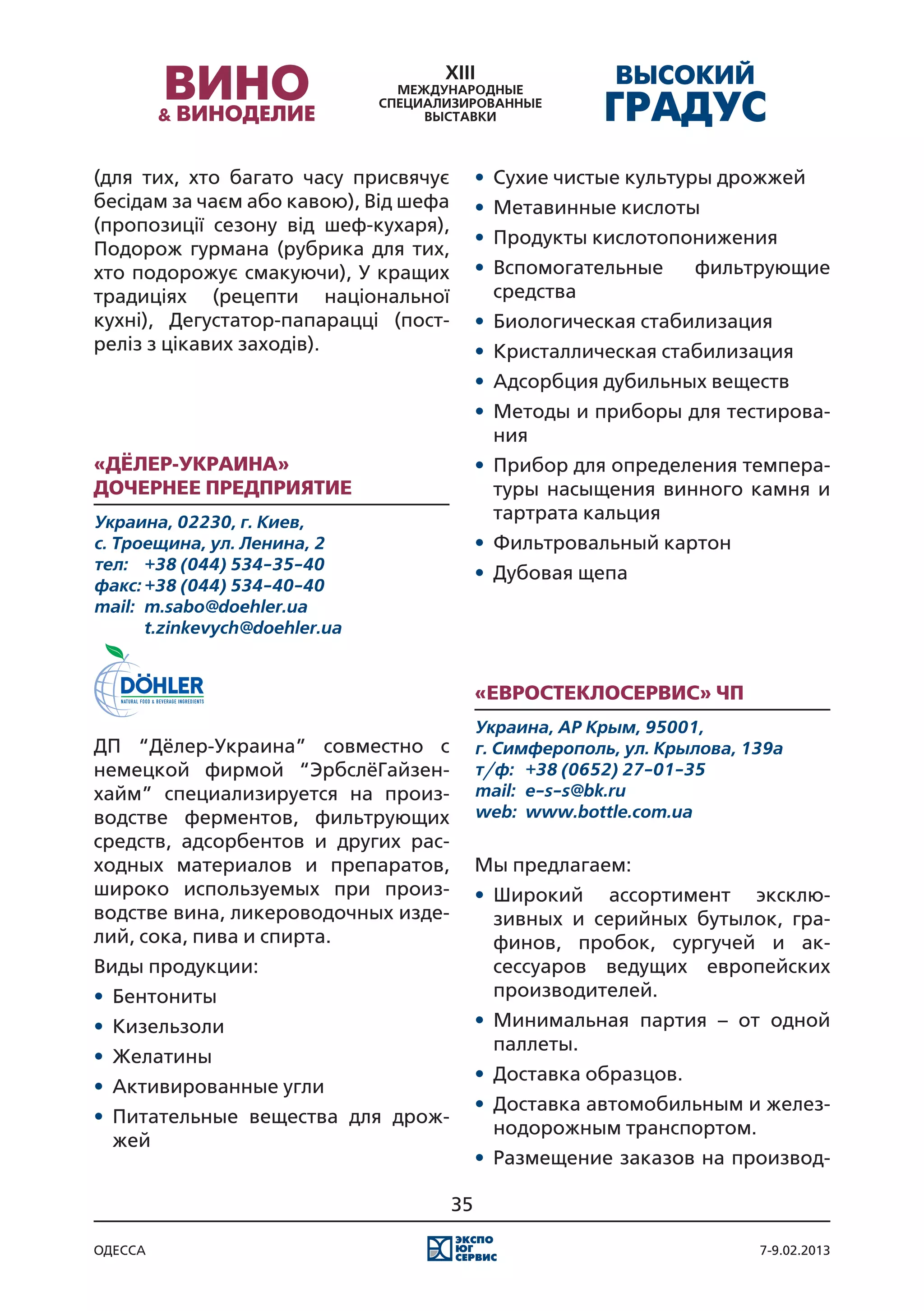 (для тих, хто багато часу присвячує         •	 Сухие чистые культуры дрожжей
бесідам за чаєм або кавою), Від шефа        •	 Метавинные кислоты
(пропозиції сезону від шеф-кухаря),
                                            •	 Продукты кислотопонижения
Подорож гурмана (рубрика для тих,
хто подорожує смакуючи), У кращих           •	 Вспомогательные      фильтрующие
традиціях (рецепти національної                средства
кухні), Дегустатор-папарацці (пост-         •	 Биологическая стабилизация
реліз з цікавих заходів).                   •	 Кристаллическая стабилизация
                                            •	 Адсорбция дубильных веществ
                                            •	 Методы и приборы для тестирова-
                                               ния
«Дёлер-Украина»                             •	 Прибор для определения темпера-
Дочернее Предприятие                           туры насыщения винного камня и
Украина, 02230, г. Киев,                       тартрата кальция
с. Троещина, ул. Ленина, 2                  •	 Фильтровальный картон
тел:	 +38 (044) 534-35-40
                                            •	 Дубовая щепа
факс:	+38 (044) 534-40-40
mail:	 m.sabo@doehler.ua
	      t.zinkevych@doehler.ua


                                            «Евростеклосервис» ЧП
                                            Украина, АР Крым, 95001,
ДП “Дёлер-Украина” совместно с              г. Симферополь, ул. Крылова, 139а
немецкой фирмой “ЭрбслёГайзен-              т/ф:	 +38 (0652) 27-01-35
хайм” специализируется на произ-            mail:	 e-s-s@bk.ru
водстве ферментов, фильтрующих              web:	 www.bottle.com.ua
средств, адсорбентов и других рас-
ходных материалов и препаратов,             Мы предлагаем:
широко используемых при произ-              •	 Широкий ассортимент эксклю-
водстве вина, ликероводочных изде-             зивных и серийных бутылок, гра-
лий, сока, пива и спирта.                      финов, пробок, сургучей и ак-
Виды продукции:                                сессуаров ведущих европейских
•	 Бентониты                                   производителей.
•	 Кизельзоли                               •	 Минимальная партия – от одной
                                               паллеты.
•	 Желатины
                                            •	 Доставка образцов.
•	 Активированные угли
                                            •	 Доставка автомобильным и желез-
•	 Питательные вещества для дрож-
                                               нодорожным транспортом.
   жей
                                            •	 Размещение заказов на производ-

                                       35

одесса                                                                    7-9.02.2013
 