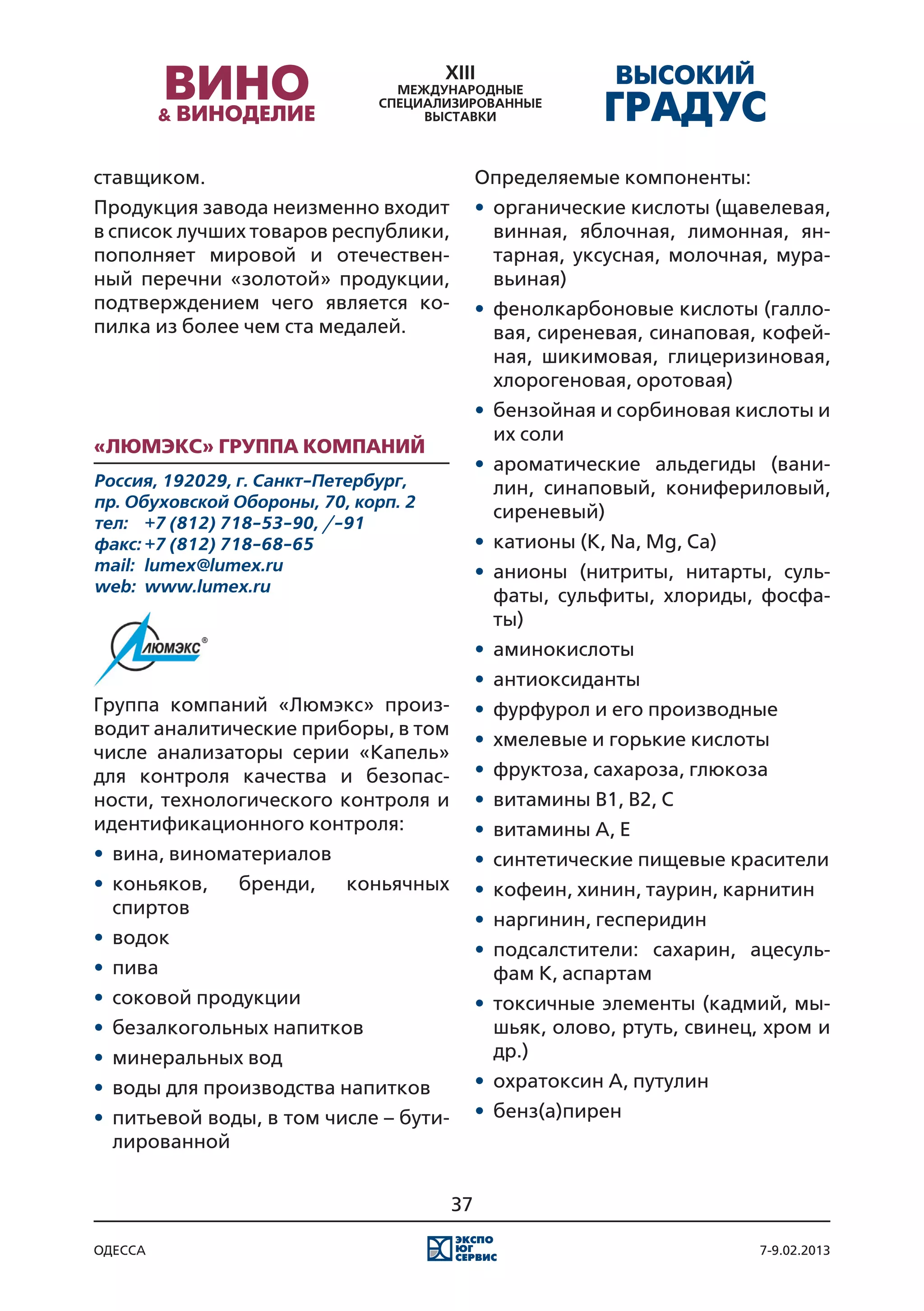 ставщиком.                                   Определяемые компоненты:
Продукция завода неизменно входит            •	 органические кислоты (щавелевая,
в список лучших товаров республики,             винная, яблочная, лимонная, ян-
пополняет мировой и отечествен-                 тарная, уксусная, молочная, мура-
ный перечни «золотой» продукции,                вьиная)
подтверждением чего является ко-             •	 фенолкарбоновые кислоты (галло-
пилка из более чем ста медалей.                 вая, сиреневая, синаповая, кофей-
                                                ная, шикимовая, глицеризиновая,
                                                хлорогеновая, оротовая)
                                             •	 бензойная и сорбиновая кислоты и
                                                их соли
«Люмэкс» группа компаний
                                             •	 ароматические альдегиды (вани-
Россия, 192029, г. Санкт-Петербург,             лин, синаповый, конифериловый,
пр. Обуховской Обороны, 70, корп. 2
                                                сиреневый)
тел:	 +7 (812) 718-53-90, /-91
факс:	+7 (812) 718-68-65                     •	 катионы (K, Na, Mg, Ca)
mail:	 lumex@lumex.ru                        •	 анионы (нитриты, нитарты, суль-
web:	 www.lumex.ru
                                                фаты, сульфиты, хлориды, фосфа-
                                                ты)
                                             •	 аминокислоты
                                             •	 антиоксиданты
Группа компаний «Люмэкс» произ-              •	 фурфурол и его производные
водит аналитические приборы, в том
                                             •	 хмелевые и горькие кислоты
числе анализаторы серии «Капель»
для контроля качества и безопас-             •	 фруктоза, сахароза, глюкоза
ности, технологического контроля и           •	 витамины В1, В2, С
идентификационного контроля:                 •	 витамины А, E
•	 вина, виноматериалов                      •	 синтетические пищевые красители
•	 коньяков,   бренди,     коньячных         •	 кофеин, хинин, таурин, карнитин
   спиртов
                                             •	 наргинин, гесперидин
•	 водок
                                             •	 подсалстители: сахарин, ацесуль-
•	 пива                                         фам К, аспартам
•	 соковой продукции                         •	 токсичные элементы (кадмий, мы-
•	 безалкогольных напитков                      шьяк, олово, ртуть, свинец, хром и
•	 минеральных вод                              др.)
•	 воды для производства напитков            •	 охратоксин А, путулин
•	 питьевой воды, в том числе – бути-        •	 бенз(а)пирен
   лированной


                                        37

одесса                                                                    7-9.02.2013
 