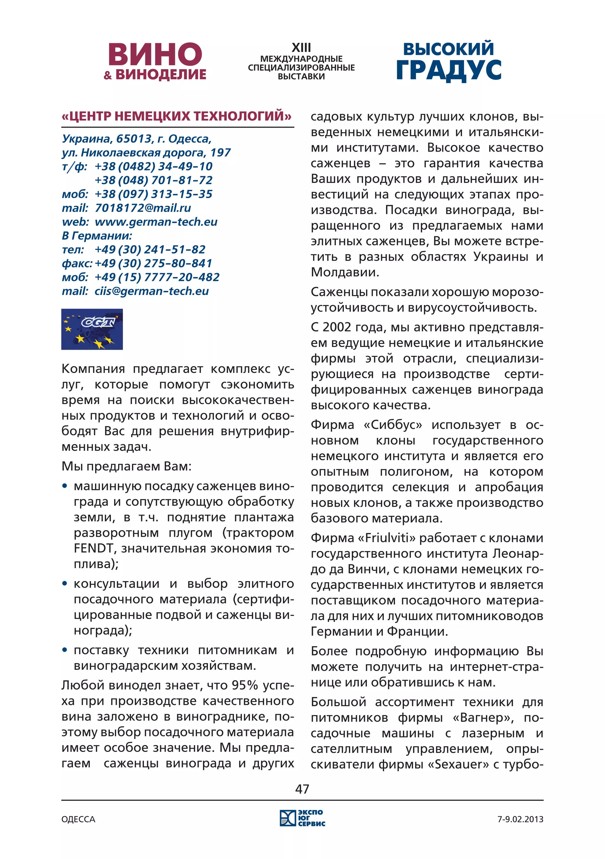 «Центр Немецких Технологий»                садовых культур лучших клонов, вы-
Украина, 65013, г. Одесса,
                                           веденных немецкими и итальянски-
ул. Николаевская дорога, 197               ми институтами. Высокое качество
т/ф:	 +38 (0482) 34-49-10                  саженцев – это гарантия качества
	      +38 (048) 701-81-72                 Ваших продуктов и дальнейших ин-
моб:	 +38 (097) 313-15-35                  вестиций на следующих этапах про-
mail:	 7018172@mail.ru                     изводства. Посадки винограда, вы-
web:	 www.german-tech.eu                   ращенного из предлагаемых нами
В Германии:                                элитных саженцев, Вы можете встре-
тел:	 +49 (30) 241-51-82
факс:	+49 (30) 275-80-841
                                           тить в разных областях Украины и
моб:	 +49 (15) 7777-20-482                 Молдавии.
mail:	 ciis@german-tech.eu                 Саженцы показали хорошую морозо-
                                           устойчивость и вирусоустойчивость.
                                           С 2002 года, мы активно представля-
                                           ем ведущие немецкие и итальянские
                                           фирмы этой отрасли, специализи-
Компания предлагает комплекс ус-           рующиеся на производстве серти-
луг, которые помогут сэкономить            фицированных саженцев винограда
время на поиски высококачествен-           высокого качества.	
ных продуктов и технологий и осво-
бодят Вас для решения внутрифир-           Фирма «Сиббус» использует в ос-
менных задач.                              новном клоны государственного
                                           немецкого института и является его
Мы предлагаем Вам:                         опытным полигоном, на котором
•	 машинную посадку саженцев вино-         проводится селекция и апробация
   града и сопутствующую обработку         новых клонов, а также производство
   земли, в т.ч. поднятие плантажа         базового материала.
   разворотным плугом (трактором           Фирма «Friulviti» работает с клонами
   FENDT, значительная экономия то-        государственного института Леонар-
   плива);                                 до да Винчи, с клонами немецких го-
•	 консультации и выбор элитного           сударственных институтов и является
   посадочного материала (сертифи-         поставщиком посадочного материа-
   цированные подвой и саженцы ви-         ла для них и лучших питомниководов
   нограда);                               Германии и Франции.
•	 поставку техники питомникам и           Более подробную информацию Вы
   виноградарским хозяйствам.              можете получить на интернет-стра-
Любой винодел знает, что 95% успе-         нице или обратившись к нам.
ха при производстве качественного          Большой ассортимент техники для
вина заложено в винограднике, по-          питомников фирмы «Вагнер», по-
этому выбор посадочного материала          садочные машины с лазерным и
имеет особое значение. Мы предла-          сателлитным управлением, опры-
гаем саженцы винограда и других            скиватели фирмы «Sexauer» с турбо-
                                      47

одесса                                                                 7-9.02.2013
 