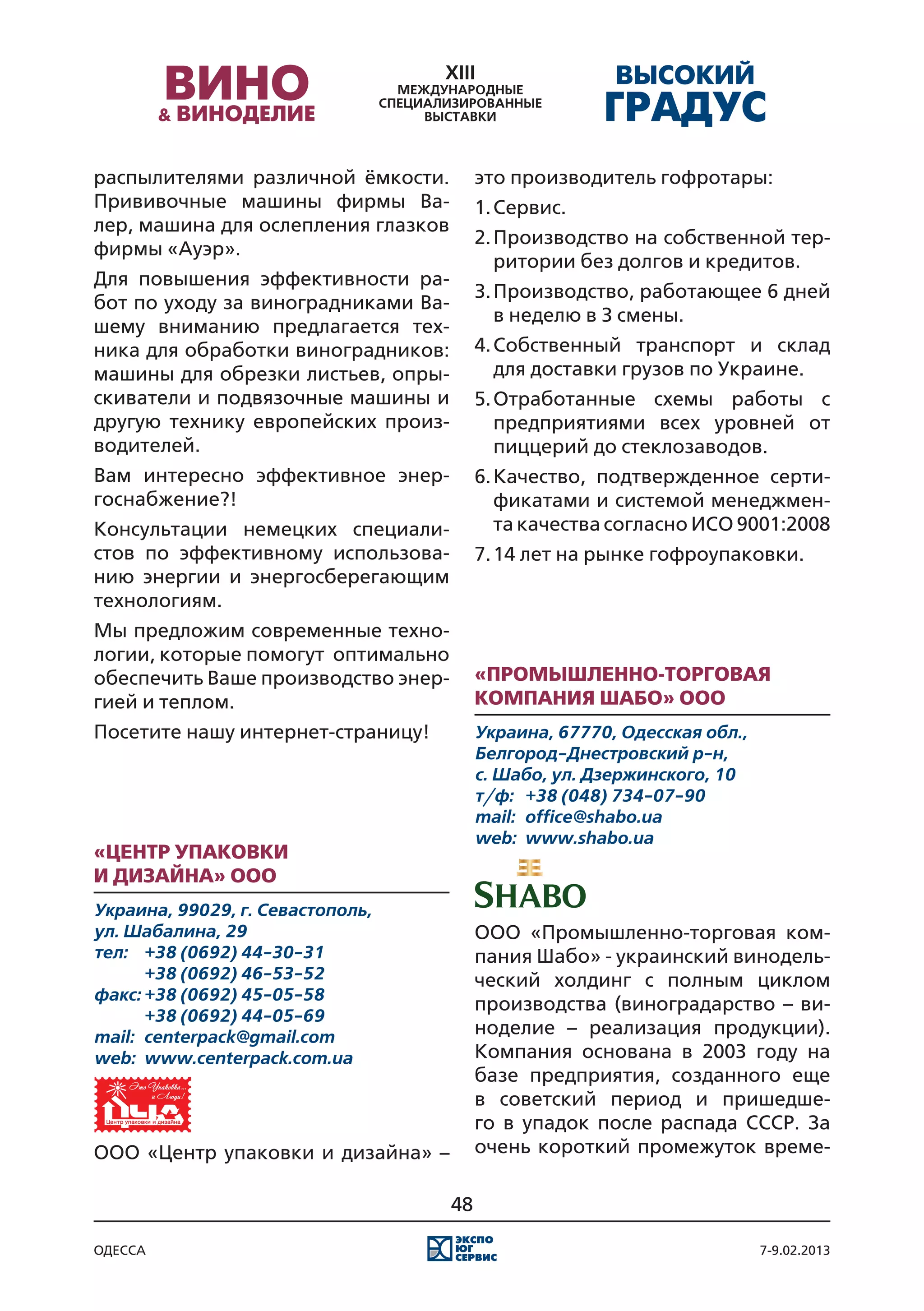 распылителями различной ёмкости.          это производитель гофротары:
Прививочные машины фирмы Ва-              1.	Сервис.
лер, машина для ослепления глазков
                                          2.	Производство на собственной тер-
фирмы «Ауэр».
                                             ритории без долгов и кредитов.
Для повышения эффективности ра-
                                          3.	Производство, работающее 6 дней
бот по уходу за виноградниками Ва-
                                             в неделю в 3 смены.
шему вниманию предлагается тех-
ника для обработки виноградников:         4.	Собственный транспорт и склад
машины для обрезки листьев, опры-            для доставки грузов по Украине.
скиватели и подвязочные машины и          5.	Отработанные схемы работы с
другую технику европейских произ-            предприятиями всех уровней от
водителей.                                   пиццерий до стеклозаводов.
Вам интересно эффективное энер-           6.	Качество, подтвержденное серти-
госнабжение?!                                фикатами и системой менеджмен-
Консультации немецких специали-              та качества согласно ИСО 9001:2008
стов по эффективному использова-          7.	14 лет на рынке гофроупаковки.
нию энергии и энергосберегающим
технологиям.
Мы предложим современные техно-
логии, которые помогут оптимально
обеспечить Ваше производство энер-        «Промышленно-торговая
гией и теплом.                            компания Шабо» ООО
Посетите нашу интернет-страницу!          Украина, 67770, Одесская обл.,
                                          Белгород-Днестровский р-н,
                                          с. Шабо, ул. Дзержинского, 10
                                          т/ф:	 +38 (048) 734-07-90
                                          mail:	 office@shabo.ua
                                          web:	 www.shabo.ua
«Центр упаковки
и дизайна» ООО
Украина, 99029, г. Севастополь,
ул. Шабалина, 29                          ООО «Промышленно-торговая ком-
тел:	 +38 (0692) 44-30-31                 пания Шабо» - украинский винодель-
	      +38 (0692) 46-53-52                ческий холдинг с полным циклом
факс:	+38 (0692) 45-05-58
                                          производства (виноградарство – ви-
	      +38 (0692) 44-05-69
mail:	 centerpack@gmail.com               ноделие – реализация продукции).
web:	 www.centerpack.com.ua               Компания основана в 2003 году на
                                          базе предприятия, созданного еще
                                          в советский период и пришедше-
                                          го в упадок после распада СССР. За
ООО «Центр упаковки и дизайна» –          очень короткий промежуток време-

                                     48

одесса                                                                     7-9.02.2013
 