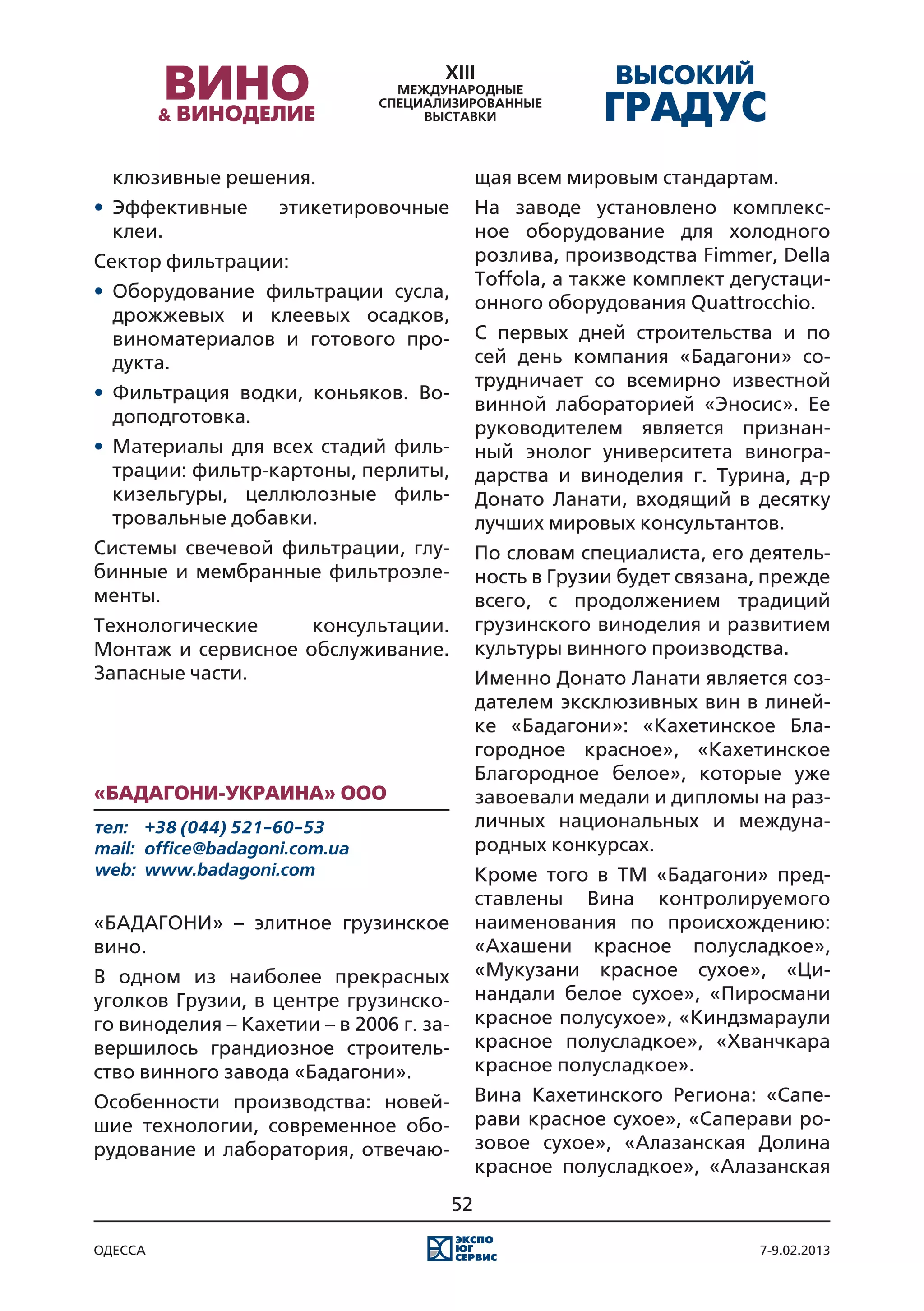 клюзивные решения.                          щая всем мировым стандартам.
•	 Эффективные       этикетировочные          На заводе установлено комплекс-
   клеи.                                      ное оборудование для холодного
Сектор фильтрации:                            розлива, производства Fimmer, Della
                                              Toffola, а также комплект дегустаци-
•	 Оборудование фильтрации сусла,
                                              онного оборудования Quattrocchio.
   дрожжевых и клеевых осадков,
   виноматериалов и готового про-             С первых дней строительства и по
   дукта.                                     сей день компания «Бадагони» со-
                                              трудничает со всемирно известной
•	 Фильтрация водки, коньяков. Во-
                                              винной лабораторией «Эносис». Ее
   доподготовка.
                                              руководителем является признан-
•	 Материалы для всех стадий филь-            ный энолог университета виногра-
   трации: фильтр-картоны, перлиты,           дарства и виноделия г. Турина, д-р
   кизельгуры, целлюлозные филь-              Донато Ланати, входящий в десятку
   тровальные добавки.                        лучших мировых консультантов.
Системы свечевой фильтрации, глу-             По словам специалиста, его деятель-
бинные и мембранные фильтроэле-               ность в Грузии будет связана, прежде
менты.                                        всего, с продолжением традиций
Технологические     консультации.             грузинского виноделия и развитием
Монтаж и сервисное обслуживание.              культуры винного производства.
Запасные части.                               Именно Донато Ланати является соз-
                                              дателем эксклюзивных вин в линей-
                                              ке «Бадагони»: «Кахетинское Бла-
                                              городное красное», «Кахетинское
                                              Благородное белое», которые уже
«Бадагони-Украина» ООО                        завоевали медали и дипломы на раз-
тел:	 +38 (044) 521-60-53                     личных национальных и междуна-
mail:	 office@badagoni.com.ua                 родных конкурсах.
web:	 www.badagoni.com                        Кроме того в ТМ «Бадагони» пред-
                                              ставлены Вина контролируемого
«БАДАГОНИ» – элитное грузинское               наименования по происхождению:
вино.                                         «Ахашени красное полусладкое»,
В одном из наиболее прекрасных                «Мукузани красное сухое», «Ци-
уголков Грузии, в центре грузинско-           нандали белое сухое», «Пиросмани
го виноделия – Кахетии – в 2006 г. за-        красное полусухое», «Киндзмараули
вершилось грандиозное строитель-              красное полусладкое», «Хванчкара
ство винного завода «Бадагони».               красное полусладкое».
Особенности производства: новей-              Вина Кахетинского Региона: «Сапе-
шие технологии, современное обо-              рави красное сухое», «Саперави ро-
рудование и лаборатория, отвечаю-             зовое сухое», «Алазанская Долина
                                              красное полусладкое», «Алазанская
                                         52

одесса                                                                    7-9.02.2013
 