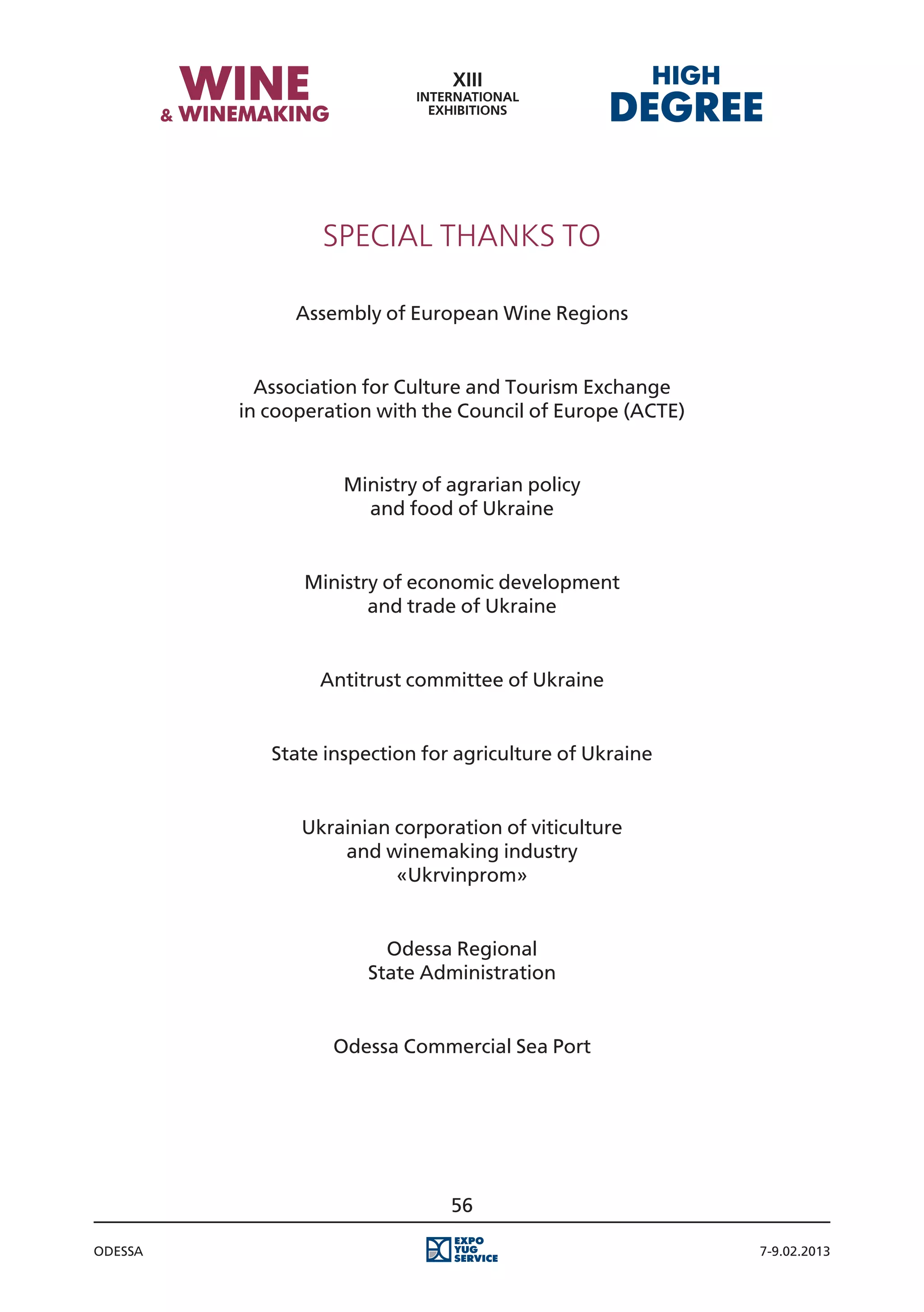 Special Thanks to

               Assembly of European Wine Regions


           Association for Culture and Tourism Exchange
         in cooperation with the Council of Europe (ACTE)


                    Ministry of agrarian policy
                      and food of Ukraine


                Ministry of economic development
                       and trade of Ukraine


                 Antitrust committee of Ukraine


            State inspection for agriculture of Ukraine


               Ukrainian corporation of viticulture
                   and winemaking industry
                         «Ukrvinprom»


                        Odessa Regional
                      State Administration


                   Odessa Commercial Sea Port




                                56

Odessa                                                      7-9.02.2013
 