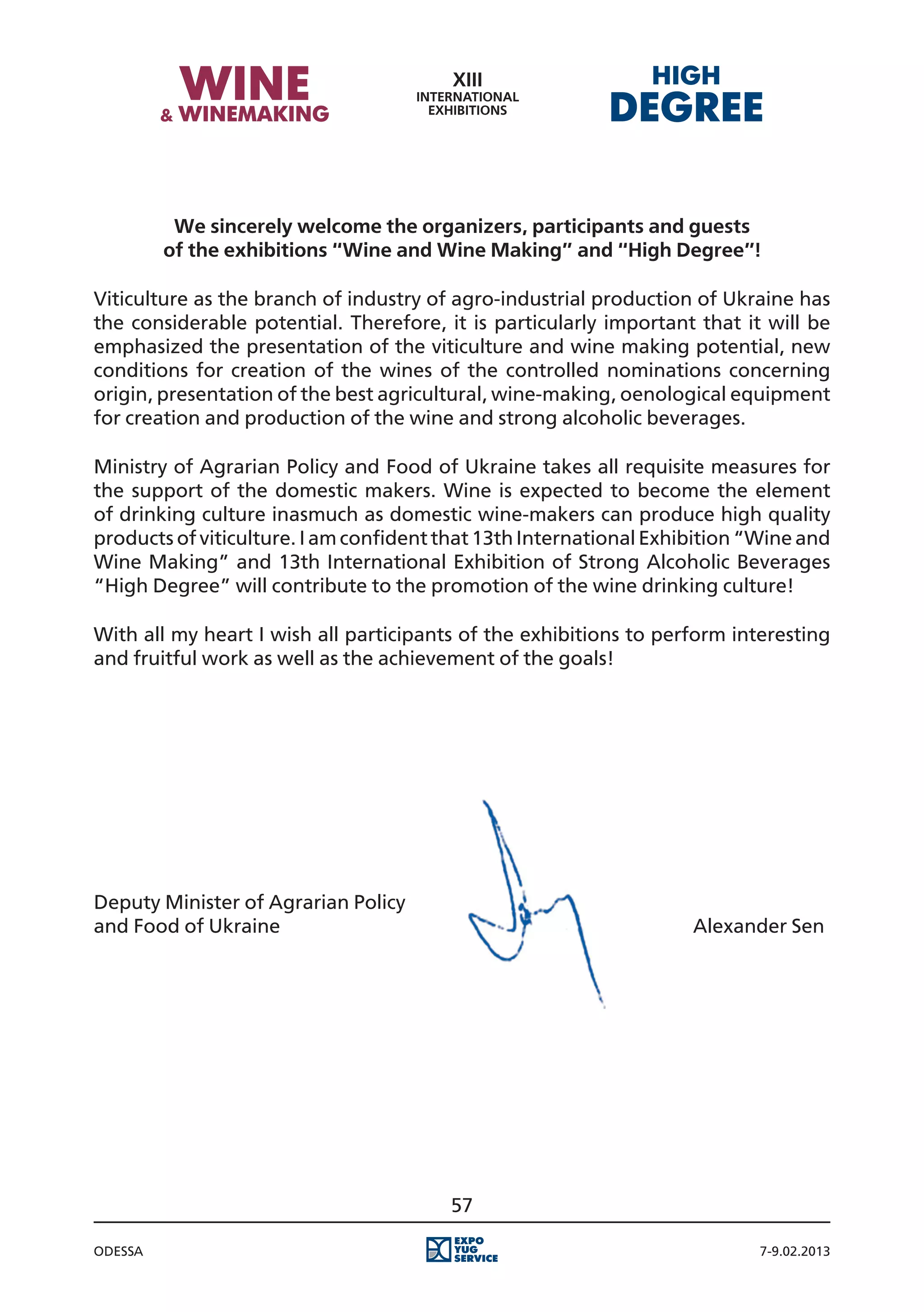 We sincerely welcome the organizers, participants and guests
         of the exhibitions “Wine and Wine Making” and “High Degree”!

Viticulture as the branch of industry of agro-industrial production of Ukraine has
the considerable potential. Therefore, it is particularly important that it will be
emphasized the presentation of the viticulture and wine making potential, new
conditions for creation of the wines of the controlled nominations concerning
origin, presentation of the best agricultural, wine-making, oenological equipment
for creation and production of the wine and strong alcoholic beverages.

Ministry of Agrarian Policy and Food of Ukraine takes all requisite measures for
the support of the domestic makers. Wine is expected to become the element
of drinking culture inasmuch as domestic wine-makers can produce high quality
products of viticulture. I am confident that 13th International Exhibition “Wine and
Wine Making” and 13th International Exhibition of Strong Alcoholic Beverages
“High Degree” will contribute to the promotion of the wine drinking culture!

With all my heart I wish all participants of the exhibitions to perform interesting
and fruitful work as well as the achievement of the goals!




Deputy Minister of Agrarian Policy
and Food of Ukraine																							 Alexander Sen




                                        57

Odessa                                                                     7-9.02.2013
 