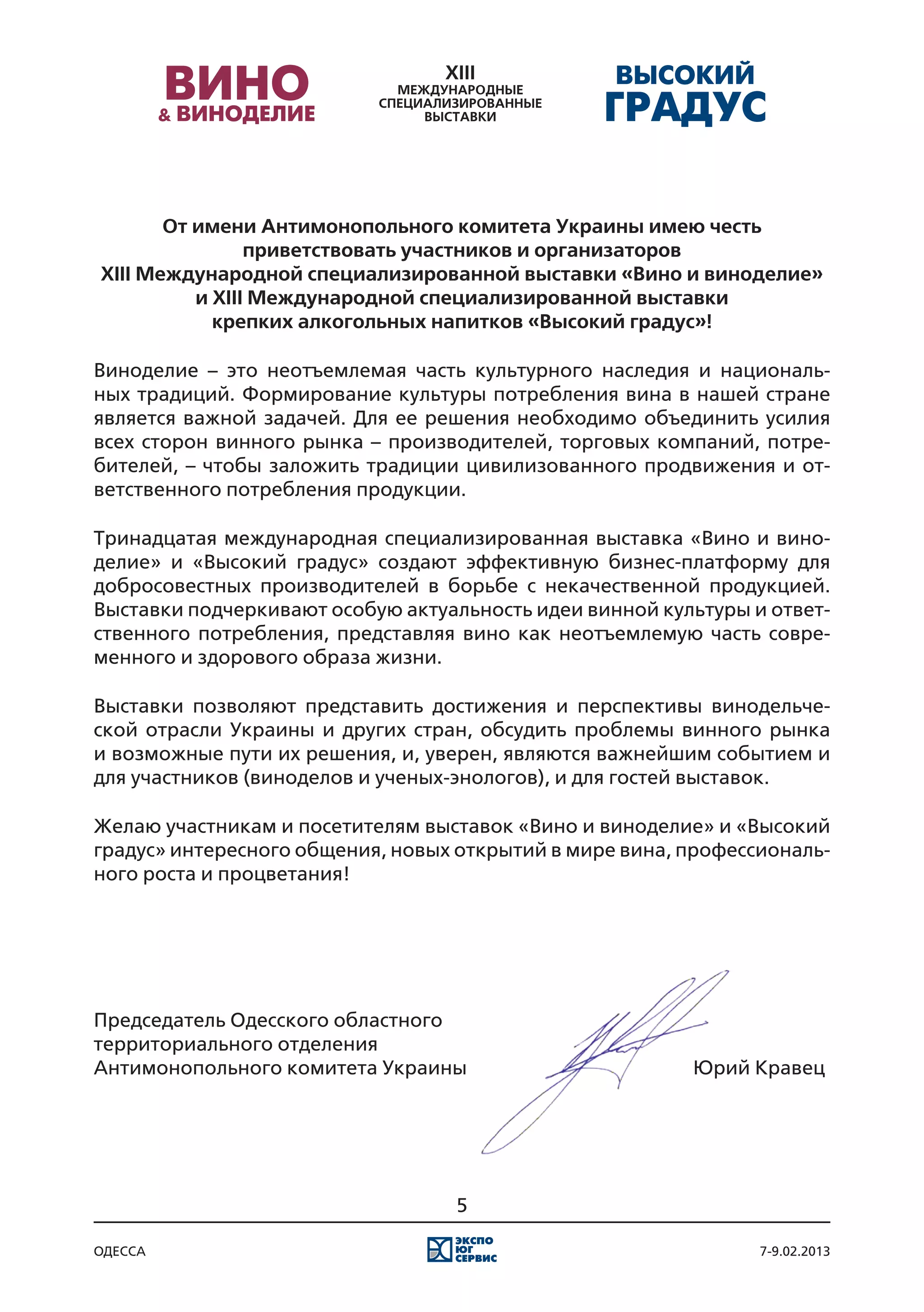 От имени Антимонопольного комитета Украины имею честь
                приветствовать участников и организаторов
XIII Международной специализированной выставки «Вино и виноделие»
          и XIII Международной специализированной выставки
            крепких алкогольных напитков «Высокий градус»!

Виноделие – это неотъемлемая часть культурного наследия и националь-
ных традиций. Формирование культуры потребления вина в нашей стране
является важной задачей. Для ее решения необходимо объединить усилия
всех сторон винного рынка – производителей, торговых компаний, потре-
бителей, – чтобы заложить традиции цивилизованного продвижения и от-
ветственного потребления продукции.

Тринадцатая международная специализированная выставка «Вино и вино-
делие» и «Высокий градус» создают эффективную бизнес-платформу для
добросовестных производителей в борьбе с некачественной продукцией.
Выставки подчеркивают особую актуальность идеи винной культуры и ответ-
ственного потребления, представляя вино как неотъемлемую часть совре-
менного и здорового образа жизни.

Выставки позволяют представить достижения и перспективы винодельче-
ской отрасли Украины и других стран, обсудить проблемы винного рынка
и возможные пути их решения, и, уверен, являются важнейшим событием и
для участников (виноделов и ученых-энологов), и для гостей выставок.

Желаю участникам и посетителям выставок «Вино и виноделие» и «Высокий
градус» интересного общения, новых открытий в мире вина, профессиональ-
ного роста и процветания!




Председатель Одесского областного
территориального отделения
Антимонопольного комитета Украины													 Юрий Кравец




                                  5

одесса                                                          7-9.02.2013
 