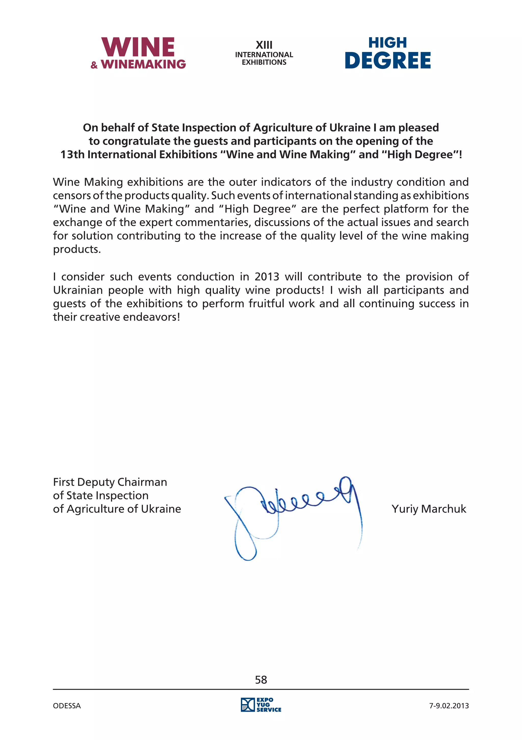 On behalf of State Inspection of Agriculture of Ukraine I am pleased
      to congratulate the guests and participants on the opening of the
 13th International Exhibitions “Wine and Wine Making” and “High Degree”!

Wine Making exhibitions are the outer indicators of the industry condition and
censors of the products quality. Such events of international standing as exhibitions
“Wine and Wine Making” and “High Degree” are the perfect platform for the
exchange of the expert commentaries, discussions of the actual issues and search
for solution contributing to the increase of the quality level of the wine making
products.

I consider such events conduction in 2013 will contribute to the provision of
Ukrainian people with high quality wine products! I wish all participants and
guests of the exhibitions to perform fruitful work and all continuing success in
their creative endeavors!




First Deputy Chairman
of State Inspection
of Agriculture of Ukraine																				 Yuriy Marchuk




                                         58

Odessa                                                                      7-9.02.2013
 