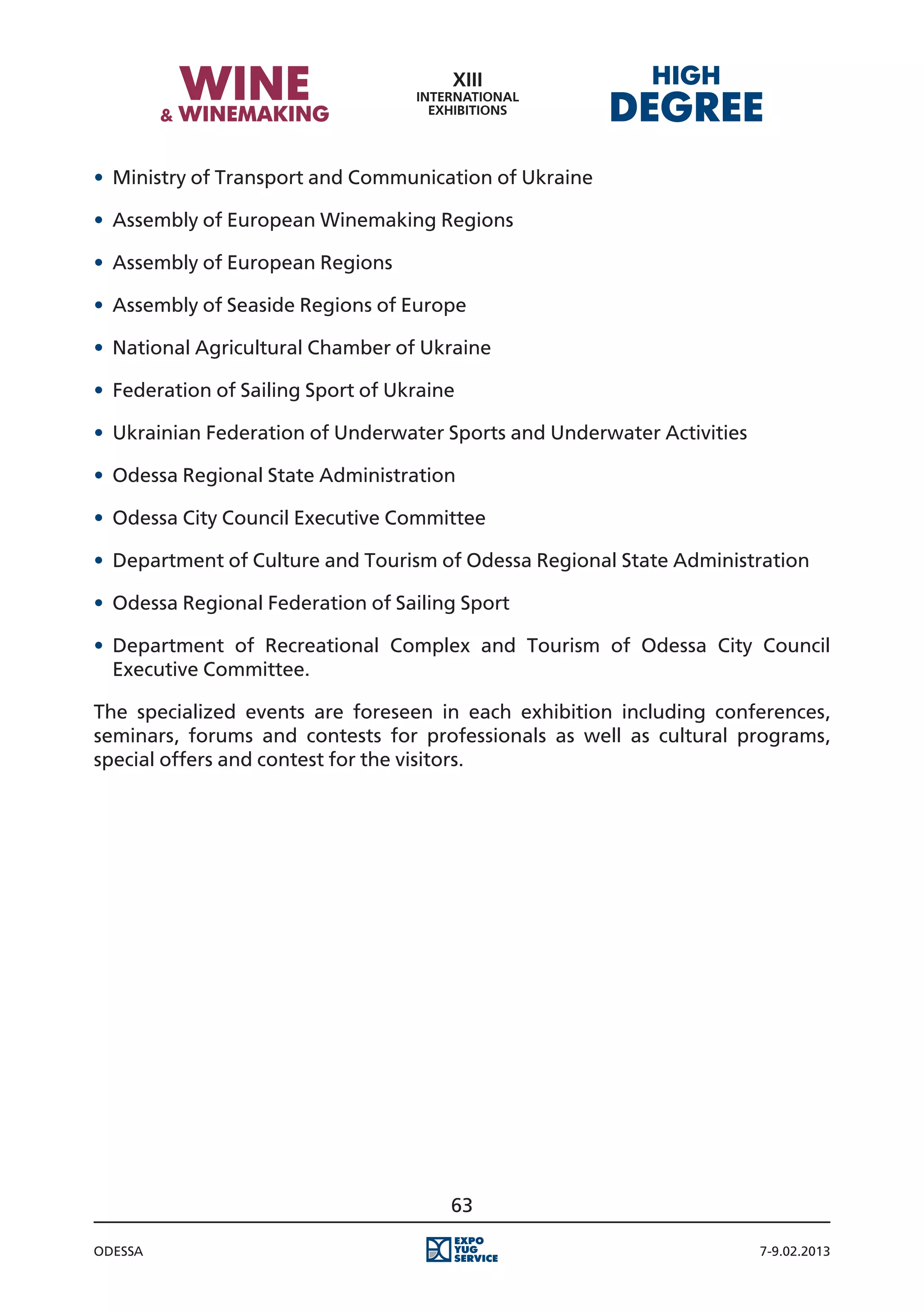 •	 Ministry of Transport and Communication of Ukraine

•	 Assembly of European Winemaking Regions

•	 Assembly of European Regions

•	 Assembly of Seaside Regions of Europe

•	 National Agricultural Chamber of Ukraine

•	 Federation of Sailing Sport of Ukraine

•	 Ukrainian Federation of Underwater Sports and Underwater Activities

•	 Odessa Regional State Administration

•	 Odessa City Council Executive Committee

•	 Department of Culture and Tourism of Odessa Regional State Administration

•	 Odessa Regional Federation of Sailing Sport

•	 Department of Recreational Complex and Tourism of Odessa City Council
   Executive Committee.

The specialized events are foreseen in each exhibition including conferences,
seminars, forums and contests for professionals as well as cultural programs,
special offers and contest for the visitors.




                                        63

Odessa                                                                   7-9.02.2013
 
