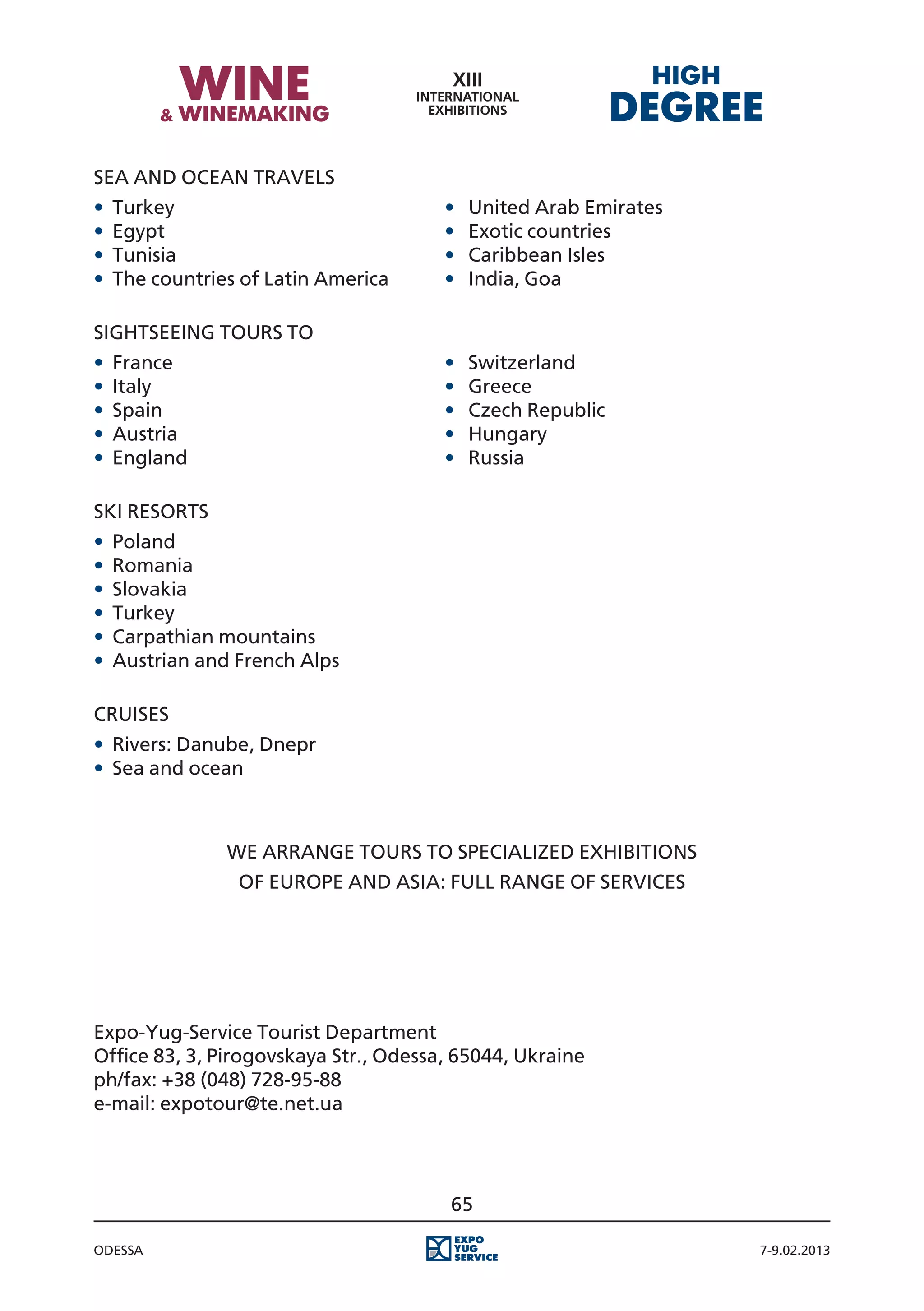 Sea and Ocean travels
•	 Turkey															                ·		
                                          United Arab Emirates
•	 Egypt																                ·		
                                          Exotic countries
•	 Tunisia															               ·		
                                          Caribbean Isles
•	 The countries of Latin America				   ·		
                                          India, Goa

Sightseeing tours to
•	 France															                ·		
                                          Switzerland
•	 Italy																                ·		
                                          Greece
•	 Spain																                ·		
                                          Czech Republic
•	 Austria															               ·		
                                          Hungary
•	 England														                ·		
                                          Russia

Ski resorts
•	 Poland
•	 Romania
•	 Slovakia
•	 Turkey
•	 Carpathian mountains
•	 Austrian and French Alps

CRUISES
•	 Rivers: Danube, Dnepr
•	 Sea and ocean



              We arrange tours to specialized exhibitions
                of Europe and Asia: Full range of services




Expo-Yug-Service Tourist Department
Office 83, 3, Pirogovskaya Str., Odessa, 65044, Ukraine
ph/fax: +38 (048) 728-95-88
e-mail: expotour@te.net.ua




                                        65

Odessa                                                           7-9.02.2013
 