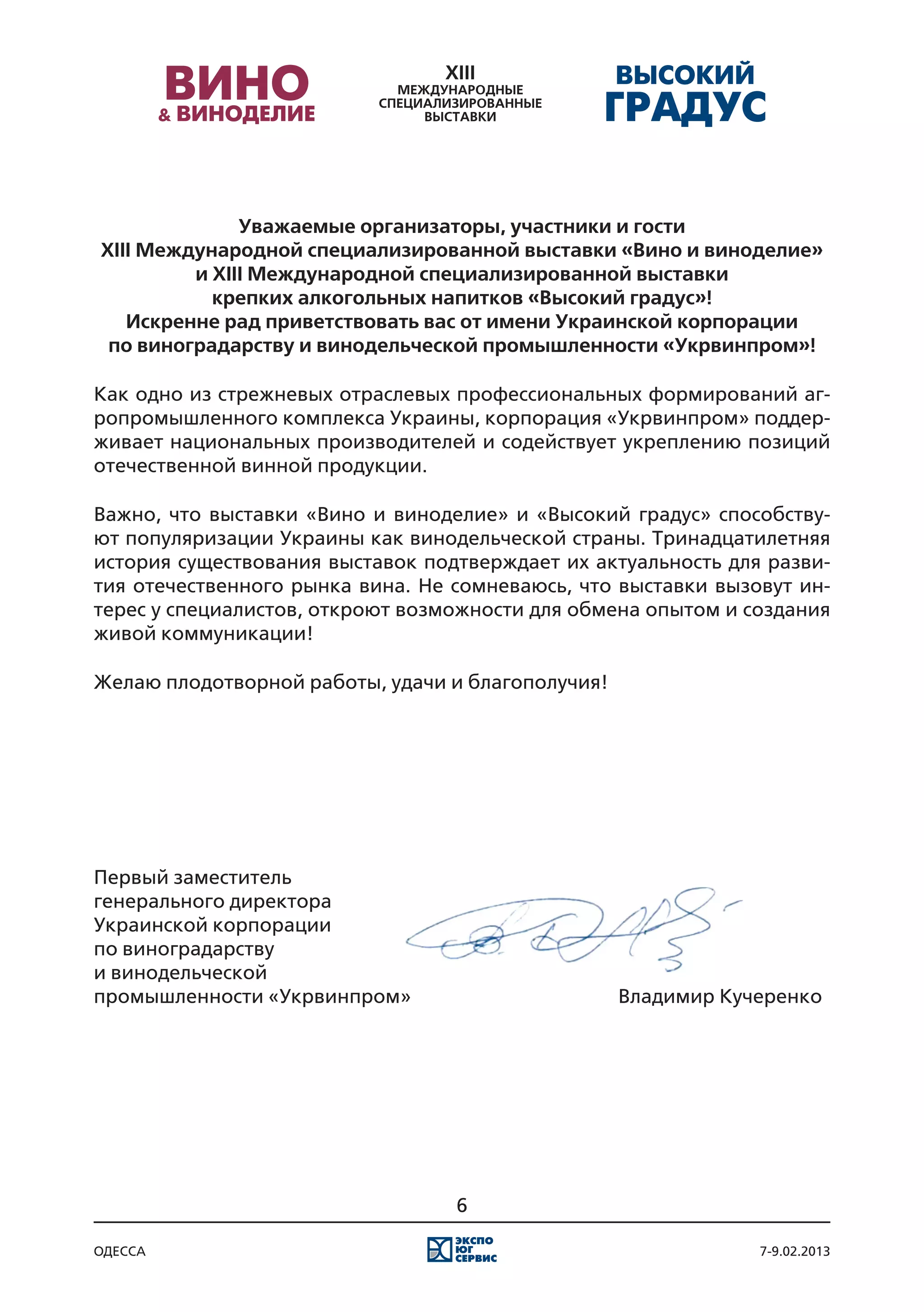 Уважаемые организаторы, участники и гости
XIII Международной специализированной выставки «Вино и виноделие»
         и XIII Международной специализированной выставки
           крепких алкогольных напитков «Высокий градус»!
   Искренне рад приветствовать вас от имени Украинской корпорации
 по виноградарству и винодельческой промышленности «Укрвинпром»!

Как одно из стрежневых отраслевых профессиональных формирований аг-
ропромышленного комплекса Украины, корпорация «Укрвинпром» поддер-
живает национальных производителей и содействует укреплению позиций
отечественной винной продукции.

Важно, что выставки «Вино и виноделие» и «Высокий градус» способству-
ют популяризации Украины как винодельческой страны. Тринадцатилетняя
история существования выставок подтверждает их актуальность для разви-
тия отечественного рынка вина. Не сомневаюсь, что выставки вызовут ин-
терес у специалистов, откроют возможности для обмена опытом и создания
живой коммуникации!

Желаю плодотворной работы, удачи и благополучия!




Первый заместитель
генерального директора
Украинской корпорации
по виноградарству
и винодельческой
промышленности «Укрвинпром»												 Владимир Кучеренко




                                  6

одесса                                                         7-9.02.2013
 