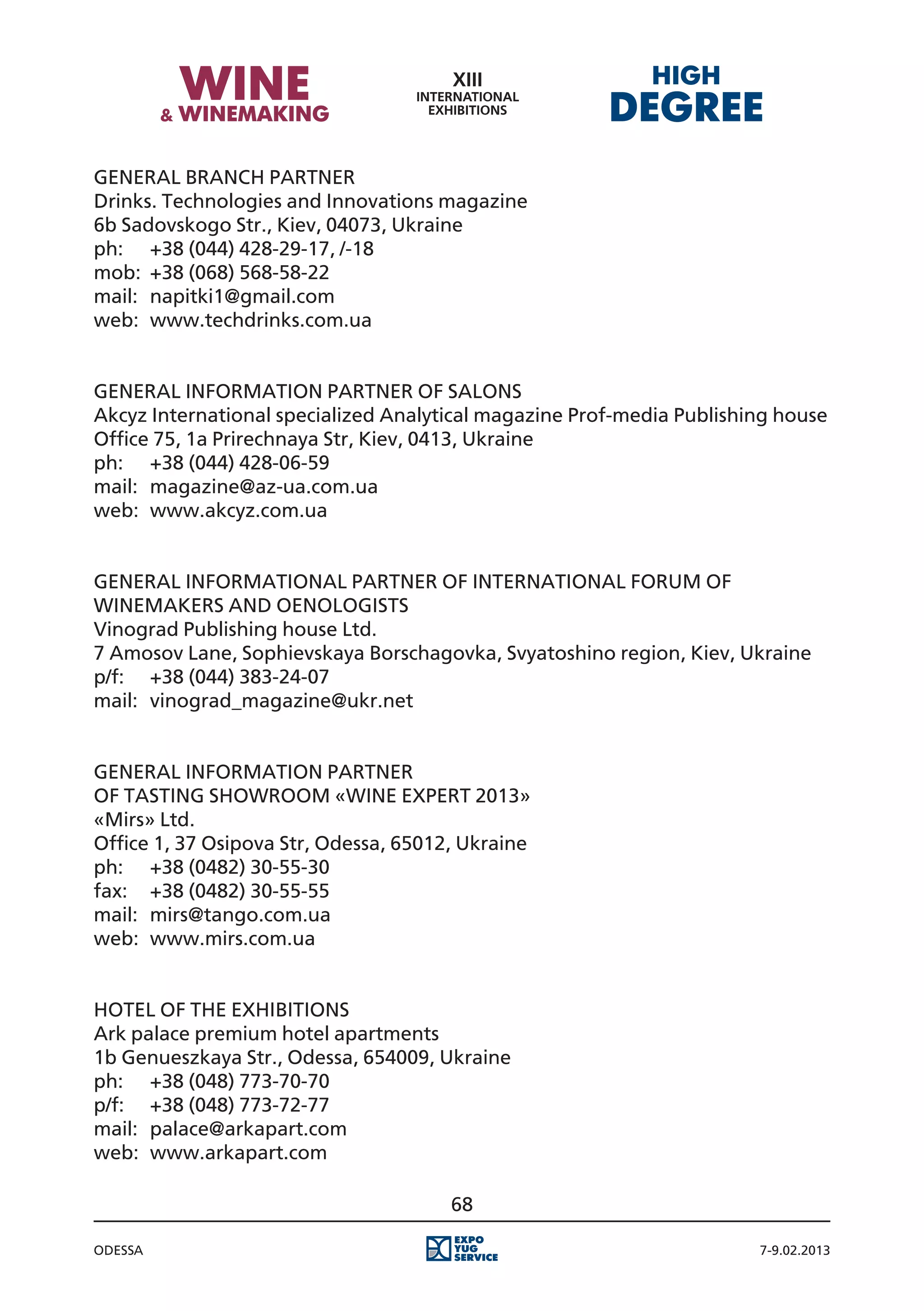 General Branch partner
Drinks. Technologies and Innovations magazine
6b Sadovskogo Str., Kiev, 04073, Ukraine
ph:	 +38 (044) 428-29-17, /-18
mоb:	 +38 (068) 568-58-22
mail:	 napitki1@gmail.com
web:	 www.techdrinks.com.ua


General Information partner of Salons
Akcyz International specialized Analytical magazine Prof-media Publishing house
Office 75, 1a Prirechnaya Str, Kiev, 0413, Ukraine
ph:	 +38 (044) 428-06-59
mail:	 magazine@az-ua.com.ua
web:	 www.akcyz.com.ua


General informational partner of International Forum of
winemakers and oenologists
Vinograd Publishing house Ltd.
7 Amosov Lane, Sophievskaya Borschagovka, Svyatoshino region, Kiev, Ukraine
p/f:	 +38 (044) 383-24-07
mail:	 vinograd_magazine@ukr.net


General Information Partner
of Tasting ShowRoom «Wine Expert 2013»
«Mirs» Ltd.
Office 1, 37 Osipova Str, Odessa, 65012, Ukraine
ph:	 +38 (0482) 30-55-30
fax:	 +38 (0482) 30-55-55
mail:	 mirs@tango.com.ua
web:	 www.mirs.com.ua


Hotel of the exhibitions
Ark palace premium hotel apartments
1b Genueszkaya Str., Odessa, 654009, Ukraine
ph:	 +38 (048) 773-70-70
p/f:	 +38 (048) 773-72-77
mail:	 palace@arkapart.com
web:	 www.arkapart.com

                                       68

Odessa                                                                 7-9.02.2013
 