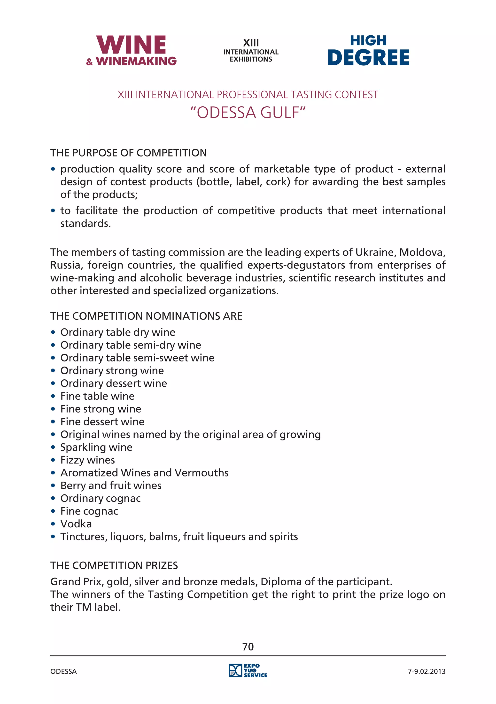 XIII International Professional Tasting Contest
                            “Odessa Gulf”

The purpose of competition
•	 production quality score and score of marketable type of product - external
   design of contest products (bottle, label, cork) for awarding the best samples
   of the products;
•	 to facilitate the production of competitive products that meet international
   standards.

The members of tasting commission are the leading experts of Ukraine, Moldova,
Russia, foreign countries, the qualified experts-degustators from enterprises of
wine-making and alcoholic beverage industries, scientific research institutes and
other interested and specialized organizations.

The Competition Nominations are
•	 Ordinary table dry wine
•	 Ordinary table semi-dry wine
•	 Ordinary table semi-sweet wine
•	 Ordinary strong wine
•	 Ordinary dessert wine
•	 Fine table wine
•	 Fine strong wine
•	 Fine dessert wine
•	 Original wines named by the original area of growing
•	 Sparkling wine
•	 Fizzy wines
•	 Aromatized Wines and Vermouths
•	 Berry and fruit wines
•	 Ordinary cognac
•	 Fine cognac
•	 Vodka
•	 Tinctures, liquors, balms, fruit liqueurs and spirits

The Competition Prizes
Grand Prix, gold, silver and bronze medals, Diploma of the participant.
The winners of the Tasting Competition get the right to print the prize logo on
their TM label.


                                       70

Odessa                                                                   7-9.02.2013
 