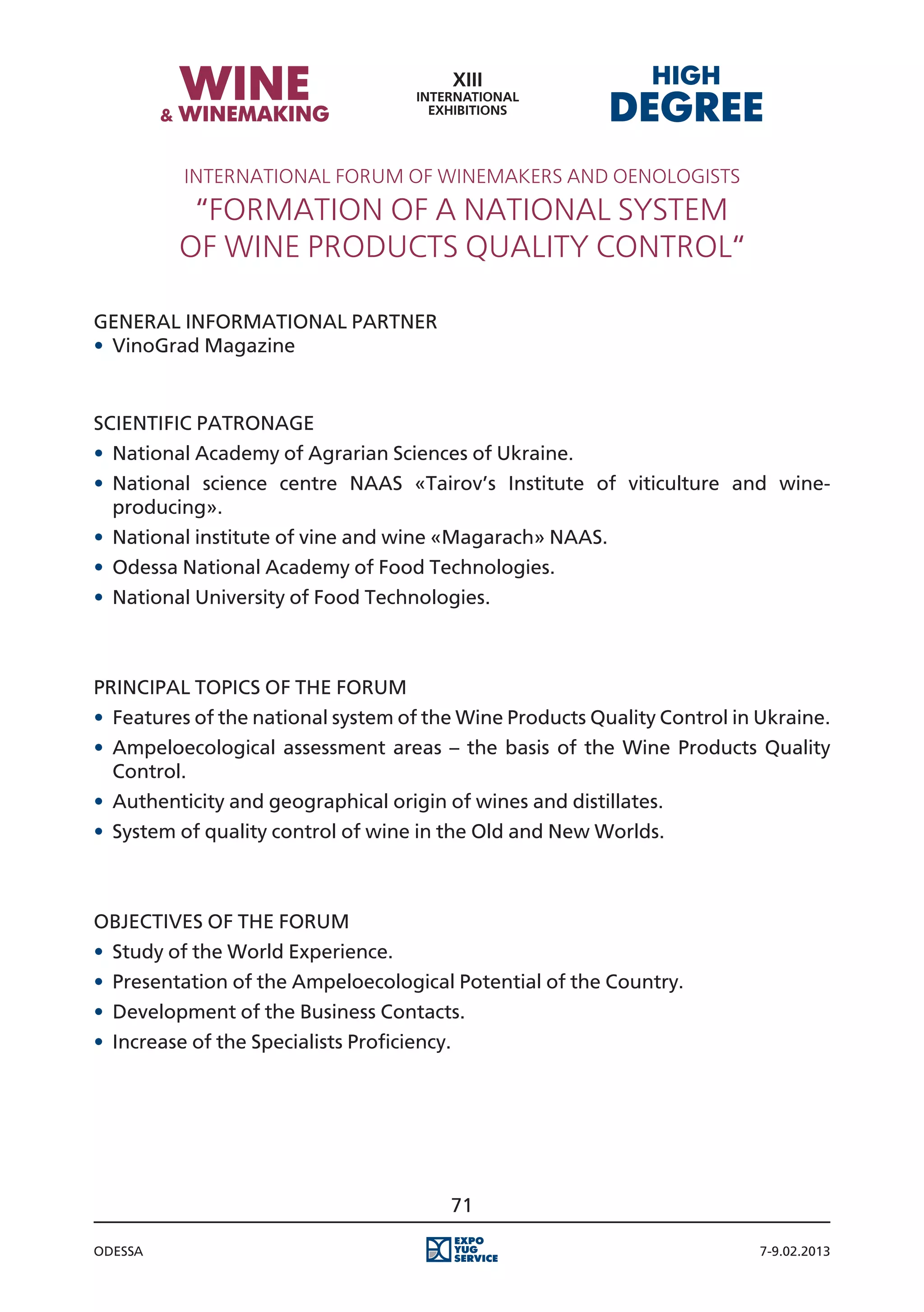 International Forum of winemakers and oenologists
           “Formation of a national system
          of wine products quality control“

General Informational Partner
•	 VinoGrad Magazine


Scientific Patronage
•	 National Academy of Agrarian Sciences of Ukraine.
•	 National science centre NAAS «Tairov’s Institute of viticulture and wine-
   producing».
•	 National institute of vine and wine «Magarach» NAAS.
•	 Odessa National Academy of Food Technologies.
•	 National University of Food Technologies.



Principal Topics of the Forum
•	 Features of the national system of the Wine Products Quality Control in Ukraine.
•	 Ampeloecological assessment areas – the basis of the Wine Products Quality
   Control.
•	 Authenticity and geographical origin of wines and distillates.
•	 System of quality control of wine in the Old and New Worlds.



Objectives of the Forum
•	 Study of the World Experience.
•	 Presentation of the Ampeloecological Potential of the Country.
•	 Development of the Business Contacts.
•	 Increase of the Specialists Proficiency.




                                          71

Odessa                                                                     7-9.02.2013
 