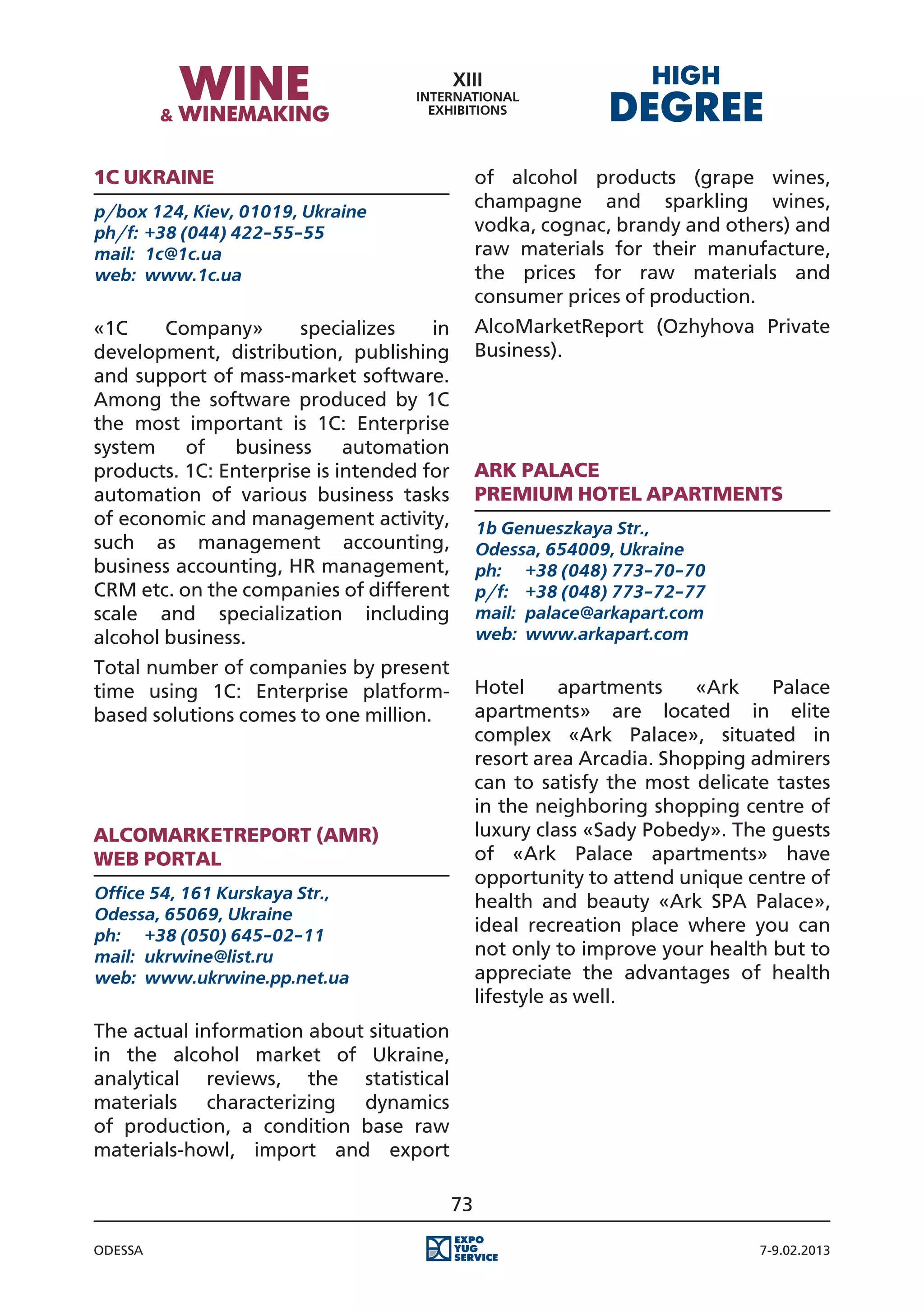 1С Ukraine                                      of alcohol products (grape wines,
p/box 124, Kiev, 01019, Ukraine
                                                champagne and sparkling wines,
ph/f:	 +38 (044) 422-55-55                      vodka, cognac, brandy and others) and
mail:	 1c@1c.ua                                 raw materials for their manufacture,
web:	 www.1c.ua                                 the prices for raw materials and
                                                consumer prices of production.
«1C     Company»       specializes    in        AlcoMarketReport (Ozhyhova Private
development, distribution, publishing           Business).
and support of mass-market software.
Among the software produced by 1C
the most important is 1C: Enterprise
system    of   business      automation
products. 1C: Enterprise is intended for        Ark palace
automation of various business tasks            premium hotel apartments
of economic and management activity,            1b Genueszkaya Str.,
such as management accounting,                  Odessa, 654009, Ukraine
business accounting, HR management,             ph:	 +38 (048) 773-70-70
CRM etc. on the companies of different          p/f:	 +38 (048) 773-72-77
scale and specialization including              mail:	 palace@arkapart.com
alcohol business.                               web:	 www.arkapart.com
Total number of companies by present
time using 1C: Enterprise platform-             Hotel      apartments   «Ark    Palace
based solutions comes to one million.           apartments» are located in elite
                                                complex «Ark Palace», situated in
                                                resort area Arcadia. Shopping admirers
                                                can to satisfy the most delicate tastes
                                                in the neighboring shopping centre of
AlcoMarketReport (AMR)                          luxury class «Sady Pobedy». The guests
Web portal                                      of «Ark Palace apartments» have
                                                opportunity to attend unique centre of
Office 54, 161 Kurskaya Str.,                   health and beauty «Ark SPA Palace»,
Odessa, 65069, Ukraine
ph:	 +38 (050) 645-02-11
                                                ideal recreation place where you can
mail:	 ukrwine@list.ru                          not only to improve your health but to
web:	 www.ukrwine.pp.net.ua                     appreciate the advantages of health
                                                lifestyle as well.
The actual information about situation
in the alcohol market of Ukraine,
analytical reviews, the statistical
materials characterizing dynamics
of production, a condition base raw
materials-howl, import and export

                                           73

Odessa                                                                         7-9.02.2013
 