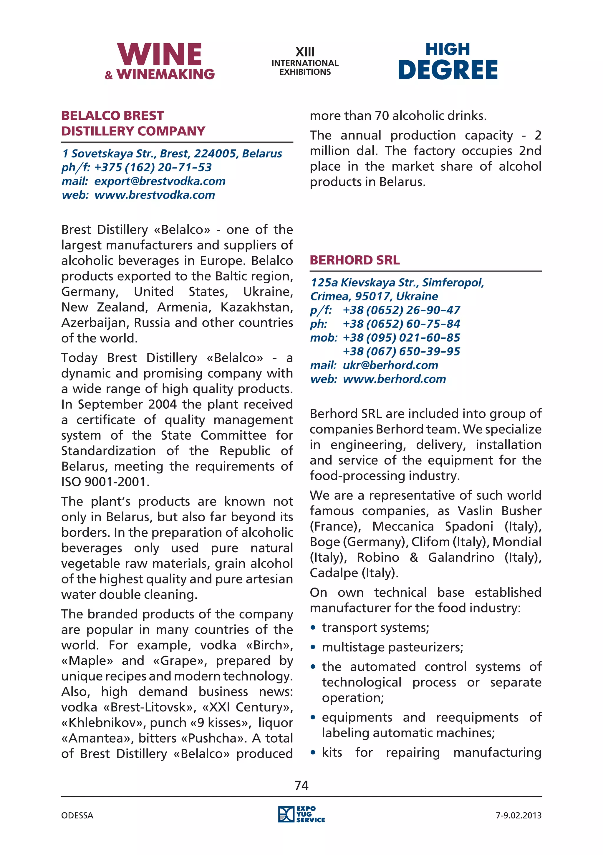 Belalco Brest                                    more than 70 alcoholic drinks.
Distillery Company                               The annual production capacity - 2
1 Sovetskaya Str., Brest, 224005, Belarus        million dal. The factory occupies 2nd
ph/f:	 +375 (162) 20-71-53                       place in the market share of alcohol
mail:	 export@brestvodka.com                     products in Belarus.
web:	 www.brestvodka.com


Brest Distillery «Belalco» - one of the
largest manufacturers and suppliers of
alcoholic beverages in Europe. Belalco           Berhord SRL
products exported to the Baltic region,          125a Kievskaya Str., Simferopol,
Germany, United States, Ukraine,                 Crimea, 95017, Ukraine
New Zealand, Armenia, Kazakhstan,                p/f:	 +38 (0652) 26-90-47
Azerbaijan, Russia and other countries           ph:	 +38 (0652) 60-75-84
of the world.                                    mob:	 +38 (095) 021-60-85
                                                 	      +38 (067) 650-39-95
Today Brest Distillery «Belalco» - a
                                                 mail:	 ukr@berhord.com
dynamic and promising company with               web:	 www.berhord.com
a wide range of high quality products.
In September 2004 the plant received
a certificate of quality management              Berhord SRL are included into group of
system of the State Committee for                companies Berhord team. We specialize
Standardization of the Republic of               in engineering, delivery, installation
Belarus, meeting the requirements of             and service of the equipment for the
ISO 9001-2001.                                   food-processing industry.
The plant’s products are known not               We are a representative of such world
only in Belarus, but also far beyond its         famous companies, as Vaslin Busher
borders. In the preparation of alcoholic         (France), Meccanica Spadoni (Italy),
beverages only used pure natural                 Boge (Germany), Clifom (Italy), Mondial
vegetable raw materials, grain alcohol           (Italy), Robino & Galandrino (Italy),
of the highest quality and pure artesian         Cadalpe (Italy).
water double cleaning.                           On own technical base established
The branded products of the company              manufacturer for the food industry:
are popular in many countries of the             •	 transport systems;
world. For example, vodka «Birch»,               •	 multistage pasteurizers;
«Maple» and «Grape», prepared by                 •	 the automated control systems of
unique recipes and modern technology.               technological process or separate
Also, high demand business news:                    operation;
vodka «Brest-Litovsk», «XXI Century»,
«Khlebnikov», punch «9 kisses», liquor           •	 equipments and reequipments of
«Amantea», bitters «Pushcha». A total               labeling automatic machines;
of Brest Distillery «Belalco» produced           •	 kits   for   repairing   manufacturing

                                            74

Odessa                                                                              7-9.02.2013
 