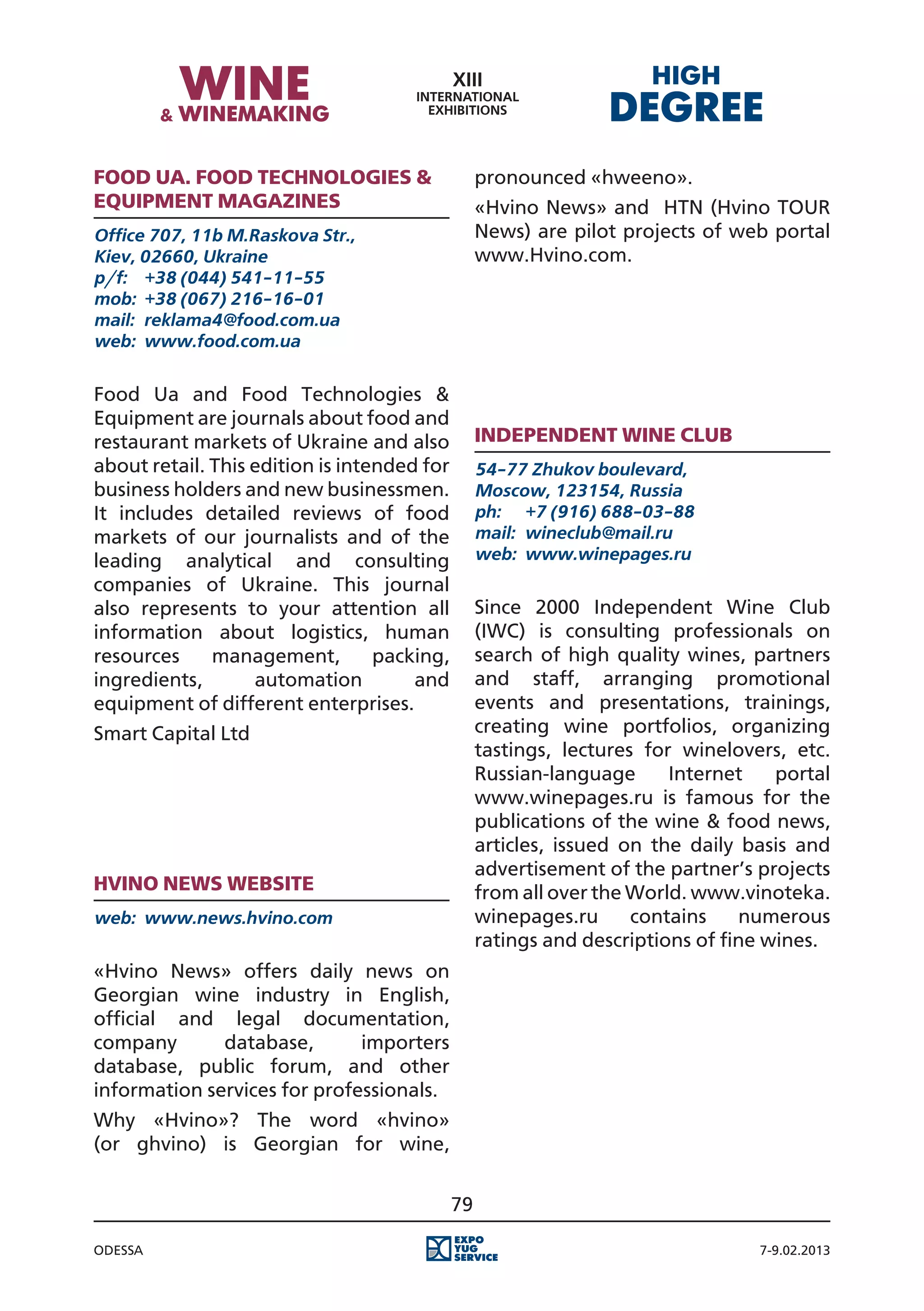 Food Ua. Food Technologies &                      pronounced «hweeno».
Equipment magazines                               «Hvino News» and HTN (Hvino TOUR
Office 707, 11b M.Raskova Str.,                   News) are pilot projects of web portal
Kiev, 02660, Ukraine                              www.Hvino.com.
p/f:	 +38 (044) 541-11-55
mob:	 +38 (067) 216-16-01
mail:	 reklama4@food.com.ua
web:	 www.food.com.ua


Food Ua and Food Technologies &
Equipment are journals about food and
restaurant markets of Ukraine and also            Independent Wine Club
about retail. This edition is intended for        54-77 Zhukov boulevard,
business holders and new businessmen.             Moscow, 123154, Russia
It includes detailed reviews of food              ph:	 +7 (916) 688-03-88
markets of our journalists and of the             mail:	 wineclub@mail.ru
leading analytical and consulting                 web:	 www.winepages.ru
companies of Ukraine. This journal
also represents to your attention all             Since 2000 Independent Wine Club
information about logistics, human                (IWC) is consulting professionals on
resources     management,         packing,        search of high quality wines, partners
ingredients,       automation         and         and staff, arranging promotional
equipment of different enterprises.               events and presentations, trainings,
Smart Capital Ltd                                 creating wine portfolios, organizing
                                                  tastings, lectures for winelovers, etc.
                                                  Russian-language      Internet    portal
                                                  www.winepages.ru is famous for the
                                                  publications of the wine & food news,
                                                  articles, issued on the daily basis and
                                                  advertisement of the partner’s projects
Hvino News website                                from all over the World. www.vinoteka.
web:	 www.news.hvino.com                          winepages.ru      contains    numerous
                                                  ratings and descriptions of fine wines.
«Hvino News» offers daily news on
Georgian wine industry in English,
official and legal documentation,
company       database,       importers
database, public forum, and other
information services for professionals.
Why «Hvino»? The word «hvino»
(or ghvino) is Georgian for wine,


                                             79

Odessa                                                                            7-9.02.2013
 