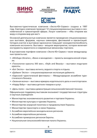 Выставочно-туристическая компания «Экспо-Юг-Сервис» создана в 1997
году. Ежегодно компания проводит 12 специализированных выставок в эко-
номической и гуманитарной сферах. Лозунг компании – «Мы откроем вас
миру и откроем мир для вас!»
Основной деятельностью компании является проведение специализирован-
ных выставок, форумов, научных семинаров, фестивалей и презентаций.
Сегодня участие в выставках однозначно повышает конкурентоспособность
компании-экспонента. Выставка – мощное мероприятие, которое включает
инструменты маркетинга и современные механизмы торговли.
В выставочном портфеле компании «Экспо-Юг-Сервис» такие международ-
ные проекты как:
•	 «WinExpo Ukraine», «Вино и виноделие» – проекты винодельческой отрас-
   ли.
•	 «Технологии красоты XXI век», «Style and Beauty» – выставки индустрии
   красоты.
•	 «Бот Экспо» – выставка яхтинга, водного спорта и отдыха.
•	 «Дайвинг Экспо» – специализированная экспозиция дайвинга.
•	 «Одесский туристический фестиваль» – Международная ассамблея тури-
   стического бизнеса.
•	 «Зеленая волна» – выставка-ярмарка издательского дела и книготорговли.
•	 «Happy Baby» – выставка детских товаров и услуг.

•	 «День поля» – выставка-демонстрация сельскохозяйственной техники.
Официальную поддержку выставкам оказывают государственные структуры
и научные учреждения:
•	 Министерство экономического развития и торговли Украины.
•	 Министерство культуры и туризма Украины.
•	 Министерство аграрной политики и продовольствия Украины.
•	 Министерство транспорта и связи Украины.
•	 Ассамблея европейских винодельческих регионов.
•	 Ассамблея европейских регионов.
•	 Ассамблея приморских регионов Европы.
•	 Национальная сельскохозяйственная палата Украины.

                                     8

одесса                                                            7-9.02.2013
 