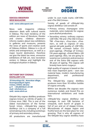 Odessa observer                                under its own trade marks «OK’VIN»
web magazine                                   and «The Old Crimea».
web:	 www.odessapost.com                       Variety of goods of «Oktyabr’skiy
                                               cognac distillery» Ltd consists of:
News      web     magazine      «Odessa        •	 Primary winery: champagne wine
observer» deals with cultural events              materials, wine materials for cognac
in Odessa. The main tendency of the               pure alcohol production;
edition are news of literature, theater        •	 Secondary winery: ordinary cognacs
and cinema. «Odessa observer»                     «OK’VIN» TM and «The Old Crimea»
informs readers about new exhibitions             TM: «Tree-star», «Four-star», «Five-
in galleries and museums, presents                star», as well as cognacs of very
the news of sports and creative work              special old pale quality of «OK’VIN»
of Odessa children. Odessa is a city of           TM named «Crimean Sofia» (13
artists and entrepreneurs, as well as a           years-ageing), «Prestige of Crimea»
major tourist destination, therefore              (16 years-ageing), «Grand Metr» (20
we give the latest tax news, announce             years-ageing). Also, we are going to
exhibitions of folk art, new recreation           surprise our customers and announce
centers in Odessa and highlight the               one of the Extra Old cognacs with
ecological situation in Odessa.                   30 years of ageing. This cognac will
                                                  bravely have name «Legacy».
                                               High quality of cognacs is based on the
                                               tree most important parts – own raw
                                               material base, modern manufacturing
Oktyabr’skiy cognac                            department,       and       professional
distillery Ltd                                 personnel.
35 Amurskaya Str., Amurskoe village,           The Oktyabr’skiy cognac distillery
Krasnogvardeysk region,                        produces more than 10 million bottles
Crimea, 97055, Ukraine
                                               of cognac annually.
p/f:	 +38 (06556) 6-33-90
mail:	 info@okvin.ua                           Within last decades the cognacs won
web:	 www.okvin.ua                             numerous medals and Grand Prix on
                                               International exhibitions and trade
Oktyabr’skiy cognac distillery produces        fairs.
cognacs known as «drinks of gods» in           «Oktyabr’skiy cognac distillery» Ltd
Crimea since 1962. This is one of the          manages its own 538 hectares of
oldest manufactures of the former              vineyards, each bunch of grapes is
Soviet Union. «Oktyabr’skiy cognac             full of sun and air of steppe Crimea.
distillery» Ltd is a company of a full         Microclimate of steppe region and
winemaking circle, including workshops         fruitful land are the best place for vine
of primary and secondary winery.               growing. That is why all cognacs of
All   productions   are   manufactured         the Oktyabr’skiy cognac distillery have

                                          86

Odessa                                                                         7-9.02.2013
 