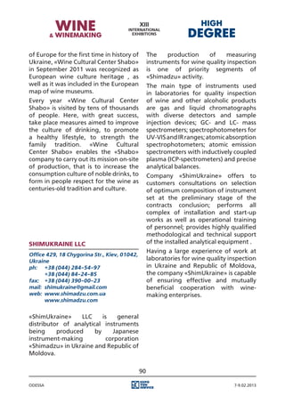of Europe for the first time in history of         The    production     of    measuring
Ukraine, «Wine Cultural Center Shabo»              instruments for wine quality inspection
in September 2011 was recognized as                is one of priority segments of
European wine culture heritage , as                «Shimadzu» activity.
well as it was included in the European            The main type of instruments used
map of wine museums.                               in laboratories for quality inspection
Every year «Wine Cultural Center                   of wine and other alcoholic products
Shabo» is visited by tens of thousands             are gas and liquid chromatographs
of people. Here, with great success,               with diverse detectors and sample
take place measures aimed to improve               injection devices; GC- and LC- mass
the culture of drinking, to promote                spectrometers; spectrophotometers for
a healthy lifestyle, to strength the               UV-VIS and IR ranges; atomic absorption
family tradition. «Wine Cultural                   spectrophotometers; atomic emission
Center Shabo» enables the «Shabo»                  spectrometers with inductively coupled
company to carry out its mission on-site           plasma (ICP-spectrometers) and precise
of production, that is to increase the             analytical balances.
consumption culture of noble drinks, to            Company «ShimUkraine» offers to
form in people respect for the wine as             customers consultations on selection
centuries-old tradition and culture.               of optimum composition of instrument
                                                   set at the preliminary stage of the
                                                   contracts conclusion; performs all
                                                   complex of installation and start-up
                                                   works as well as operational training
                                                   of personnel; provides highly qualified
                                                   methodological and technical support
ShimUkraine LLC                                    of the installed analytical equipment .
                                                   Having a large experience of work at
Office 429, 18 Chygorina Str., Kiev, 01042,
Ukraine                                            laboratories for wine quality inspection
ph:	 +38 (044) 284-54-97                           in Ukraine and Republic of Moldova,
	      +38 (044) 84-24-85                          the company «ShimUkraine» is capable
fax:	 +38 (044) 390-00-23                          of ensuring effective and mutually
mail:	 shimukraine@gmail.com                       beneficial cooperation with wine-
web:	 www.shimadzu.сom.ua                          making enterprises.
	      www.shimadzu.com


«ShimUkraine»     LLC     is    general
distributor of analytical instruments
being     produced     by     Japanese
instrument-making           corporation
«Shimadzu» in Ukraine and Republic of
Moldova.

                                              90

Odessa                                                                             7-9.02.2013
 