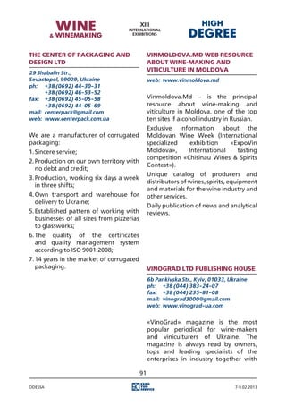 The Center of packaging and                      Vinmoldovа.Md web resource
design Ltd                                       about wine-making and
29 Shabalin Str.,
                                                 viticulture in Moldova
Sevastopol, 99029, Ukraine                       web:	 www.vinmoldova.md
ph:	 +38 (0692) 44-30-31
	      +38 (0692) 46-53-52
fax:	 +38 (0692) 45-05-58                        Vinmoldovа.Md – is the principal
	      +38 (0692) 44-05-69                       resource about wine-making and
mail:	 centerpack@gmail.com                      viticulture in Moldova, one of the top
web:	 www.centerpack.com.ua                      ten sites if alcohol industry in Russian.
                                                 Exclusive information about the
We are a manufacturer of corrugated              Moldovan Wine Week (International
packaging:                                       specialized   exhibition   «ExpoVin
1.	Sincere service;                              Moldova»,    International   tasting
                                                 competition «Chisinau Wines & Spirits
2.	Production on our own territory with
                                                 Contest»).
   no debt and credit;
                                                 Unique catalog of producers and
3.	Production, working six days a week
                                                 distributors of wines, spirits, equipment
   in three shifts;
                                                 and materials for the wine industry and
4.	Own transport and warehouse for               other services.
   delivery to Ukraine;
                                                 Daily publication of news and analytical
5.	Established pattern of working with           reviews.
   businesses of all sizes from pizzerias
   to glassworks;
6.	The quality of the certificates
   and quality management system
   according to ISO 9001:2008;
7.	14 years in the market of corrugated
   packaging.                                    Vinograd Ltd Publishing House
                                                 6b Pankivska Str., Kyiv, 01033, Ukraine
                                                 ph:	 +38 (044) 383-24-07
                                                 fax:	 +38 (044) 235-81-08
                                                 mail:	 vinograd3000@gmail.com
                                                 web:	 www.vinograd-ua.com


                                                 «VinoGrad» magazine is the most
                                                 popular periodical for wine-makers
                                                 and viniculturers of Ukraine. The
                                                 magazine is always read by owners,
                                                 tops and leading specialists of the
                                                 enterprises in industry together with

                                            91

Odessa                                                                             7-9.02.2013
 