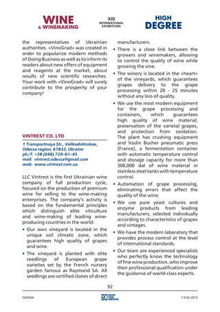 the representatives of Ukrainian                     manufacturers.
authorities. «VinoGrad» was created in             •	 There is a close link between the
order to popularize modern methods                    growers and winemakers, allowing
of Doing Business as well as to inform its            to control the quality of wine while
readers about new offers of equipment                 growing the vine.
and reagents at the market, about
                                                   •	 The winery is located in the «heart»
results of new scientific researches.
                                                      of the vineyards, which guarantees
Your work with «VinoGrad» will surely
                                                      grapes delivery to the grape
contribute to the prosperity of your
                                                      processing within 20 - 25 minutes
company!
                                                      without any loss of quality.
                                                   •	 We use the most modern equipment
                                                      for the grape processing and
                                                      containers,       which     guarantees
                                                      high quality of wine material,
                                                      preservation of the varietal grapes,
                                                      and protection from oxidation.
Vintrest Co. Ltd                                      The plant has crushing equipment
1 Transportnaya Str., Velikodolinskoe,                and Vaslin Bucher pneumatic press
Odessa region, 67832, Ukraine                         (France), a fermentation container
ph/f:	 +38 (048) 729-61-45                            with automatic temperature control
mail:	 vintrest.odessa@gmail.com                      and storage capacity for more than
web:	 www.vintrest.com.ua                             300,000 dal of wine material in
                                                      stainless steel tanks with temperature
LLC Vintrest is the first Ukrainian wine              control.
company of full production cycle,                  •	 Automation of grape processing,
focused on the production of premium                  eliminating errors that affect the
wine for selling to the wine-making                   quality of the wine.
enterprises. The company’s activity is
                                                   •	 We use pure yeast cultures and
based on the fundamental principles
                                                      enzyme products from leading
which distinguish elite viticulture
                                                      manufacturers, selected individually
and wine-making of leading wine-
                                                      according to characteristics of grapes
producing countries in the world:
                                                      and vintages.
•	 Our own vineyard is located in the
                                                   •	 We have the modern laboratory that
   unique soil climatic zone, which
                                                      provides process control at the level
   guarantees high quality of grapes
                                                      of international standards.
   and wine.
                                                   •	 Our team are experienced specialists
•	 The vineyard is planted with elite
                                                      who perfectly know the technology
   seedlings    of    European       grape
                                                      of fine wine production, who improve
   varieties set by the French nursery
                                                      their professional qualification under
   garden famous as Raymond SA. All
                                                      the guidance of world-class experts.
   seedlings are certified clones of direct

                                              92

Odessa                                                                             7-9.02.2013
 