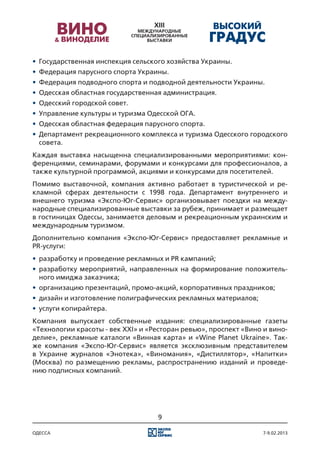 •	 Государственная инспекция сельского хозяйства Украины.
•	 Федерация парусного спорта Украины.
•	 Федерация подводного спорта и подводной деятельности Украины.
•	 Одесская областная государственная администрация.
•	 Одесский городской совет.
•	 Управление культуры и туризма Одесской ОГА.
•	 Одесская областная федерация парусного спорта.
•	 Департамент рекреационного комплекса и туризма Одесского городского
   совета.
Каждая выставка насыщенна специализированными мероприятиями: кон-
ференциями, семинарами, форумами и конкурсами для профессионалов, а
также культурной программой, акциями и конкурсами для посетителей.
Помимо выставочной, компания активно работает в туристической и ре-
кламной сферах деятельности с 1998 года. Департамент внутреннего и
внешнего туризма «Экспо-Юг-Сервис» организовывает поездки на между-
народные специализированные выставки за рубеж, принимает и размещает
в гостиницах Одессы, занимается деловым и рекреационным украинским и
международным туризмом.
Дополнительно компания «Экспо-Юг-Сервис» предоставляет рекламные и
PR-услуги:
•	 разработку и проведение рекламных и PR кампаний;
•	 разработку мероприятий, направленных на формирование положитель-
   ного имиджа заказчика;
•	 организацию презентаций, промо-акций, корпоративных праздников;
•	 дизайн и изготовление полиграфических рекламных материалов;
•	 услуги копирайтера.
Компания выпускает собственные издания: специализированные газеты
«Технологии красоты - век XXI» и «Ресторан ревью», проспект «Вино и вино-
делие», рекламные каталоги «Винная карта» и «Wine Planet Ukraine». Так-
же компания «Экспо-Юг-Сервис» является эксклюзивным представителем
в Украине журналов «Энотека», «Виномания», «Дистиллятор», «Напитки»
(Москва) по размещению рекламы, распространению изданий и проведе-
нию подписных компаний.




                                   9

одесса                                                            7-9.02.2013
 
