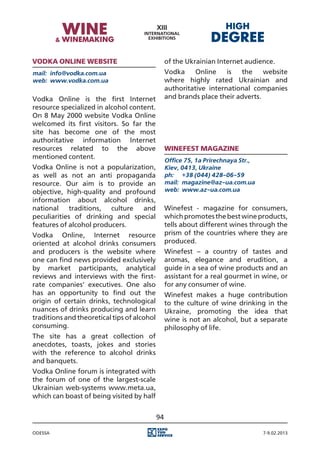 Vodka Online website                              of the Ukrainian Internet audience.
mail:	 info@vodka.com.ua                          Vodka     Online    is  the     website
web:	 www.vodka.com.ua                            where highly rated Ukrainian and
                                                  authoritative international companies
Vodka Online is the first Internet                and brands place their adverts.
resource specialized in alcohol content.
On 8 May 2000 website Vodka Online
welcomed its first visitors. So far the
site has become one of the most
authoritative information Internet
resources related to the above                    Winefest magazine
mentioned content.
                                                  Office 75, 1a Prirechnaya Str.,
Vodka Online is not a popularization,             Kiev, 0413, Ukraine
as well as not an anti propaganda                 ph:	 +38 (044) 428-06-59
resource. Our aim is to provide an                mail:	 magazine@az-ua.com.ua
objective, high-quality and profound              web:	 www.az-ua.com.ua
information about alcohol drinks,
national traditions, culture and                  Winefest - magazine for consumers,
peculiarities of drinking and special             which promotes the best wine products,
features of alcohol producers.                    tells about different wines through the
Vodka Online, Internet resource                   prism of the countries where they are
oriented at alcohol drinks consumers              produced.
and producers is the website where                Winefest – a country of tastes and
one can find news provided exclusively            aromas, elegance and erudition, a
by market participants, analytical                guide in a sea of wine products and an
reviews and interviews with the first-            assistant for a real gourmet in wine, or
rate companies’ executives. One also              for any consumer of wine.
has an opportunity to find out the                Winefest makes a huge contribution
origin of certain drinks, technological           to the culture of wine drinking in the
nuances of drinks producing and learn             Ukraine, promoting the idea that
traditions and theoretical tips of alcohol        wine is not an alcohol, but a separate
consuming.                                        philosophy of life.
The site has a great collection of
anecdotes, toasts, jokes and stories
with the reference to alcohol drinks
and banquets.
Vodka Online forum is integrated with
the forum of one of the largest-scale
Ukrainian web-systems www.meta.ua,
which can boast of being visited by half


                                             94

Odessa                                                                              7-9.02.2013
 