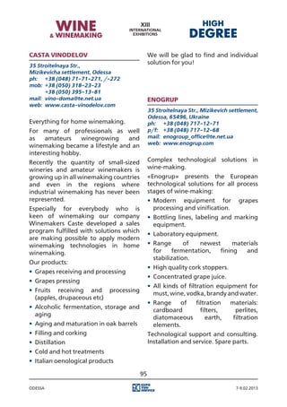 Casta vinodelov                               We will be glad to find and individual
35 Stroitelnaya Str.,
                                              solution for you!
Mizikevicha settlement, Odessa
ph:	 +38 (048) 71-71-271, /-272
mob:	 +38 (050) 318-23-23
	      +38 (050) 395-13-81
mail:	 vino-doma@te.net.ua                    ENOGRUP
web:	 www.casta-vinodelov.com
                                              35 Stroitelnaya Str., Mizikevich settlement,
                                              Odessa, 65496, Ukraine
Everything for home winemaking.               ph:	 +38 (048) 717-12-71
For many of professionals as well             p/f:	 +38 (048) 717-12-68
as    amateurs     winegrowing   and          mail:	 enogroup_office@te.net.ua
winemaking became a lifestyle and an          web:	 www.enogrup.com
interesting hobby.
Recently the quantity of small-sized          Complex technological solutions in
wineries and amateur winemakers is            wine-making.
growing up in all winemaking countries        «Enogrup» presents the European
and even in the regions where                 technological solutions for all process
industrial winemaking has never been          stages of wine-making:
represented.                                  •	 Modern equipment for             grapes
Especially for everybody who is                  processing and vinification.
keen of winemaking our company                •	 Bottling lines, labeling and marking
Winemakers Caste developed a sales               equipment.
program fulfilled with solutions which
                                              •	 Laboratory equipment.
are making possible to apply modern
winemaking technologies in home               •	 Range       of  newest      materials
winemaking.                                      for    fermentation,   fining   and
                                                 stabilization.
Our products:
                                              •	 High quality cork stoppers.
•	 Grapes receiving and processing
                                              •	 Concentrated grape juice.
•	 Grapes pressing
                                              •	 All kinds of filtration equipment for
•	 Fruits receiving and processing
                                                 must, wine, vodka, brandy and water.
   (apples, drupaceous etc)
                                              •	 Range    of  filtration       materials:
•	 Alcoholic fermentation, storage and
                                                 cardboard      filters,         perlites,
   aging
                                                 diatomaceous     earth,        filtration
•	 Aging and maturation in oak barrels           elements.
•	 Filling and corking                        Technological support and consulting.
•	 Distillation                               Installation and service. Spare parts.
•	 Cold and hot treatments
•	 Italian oenological products

                                         95

Odessa                                                                           7-9.02.2013
 