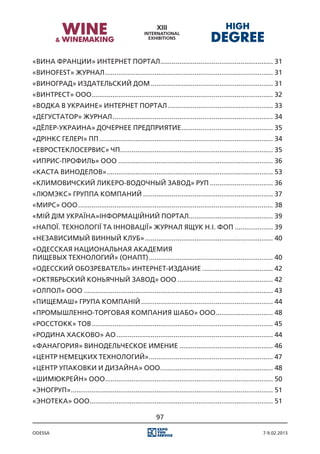 «Вина Франции» Интернет портал. .......................................................... 31
                              .
«Виноfest» журнал......................................................................................... 31
«ВиноГрад» Издательский дом................................................................. 31
«Винтрест» ООО. .............................................................................................. 32
              .
«Водка в Украине» Интернет портал........................................................ 33
«Дегустатор» журнал..................................................................................... 34
«Дёлер-Украина» Дочернее Предприятие................................................. 35
«Дрінкс Гелері» ПП............................................................................................ 34
«Евростеклосервис» ЧП................................................................................. 35
«Иприс-Профиль» ООО.................................................................................. 36
«Каста виноделов»........................................................................................ 53
«Климовичский ликеро-водочный завод» РУП.................................. 36
«Люмэкс» группа компаний..................................................................... 37
«Мирс» ООО....................................................................................................... 38
«Мій дім Україна»Iнформаційний портал. ........................................... 39
                                     .
«Напої. Технології та Інновації» журнал Ящук Н.I. ФОП..................... 39
«Независимый винный клуб».................................................................... 40
«Одесская национальная академия
пищевых технологий» (ОНАПТ).................................................................. 40
«Одесский обозреватель» Интернет-издание...................................... 42
«Октябрьский коньячный завод» ООО................................................... 42
«Олпол» ООО.................................................................................................... 43
«Пищемаш» Група компаній...................................................................... 44
«Промышленно-торговая компания Шабо» ООО............................... 48
«РoccТокк» ТОВ................................................................................................ 45
«Родина Хасково» АО................................................................................... 44
«Фанагория» Винодельческое имение.................................................. 46
«Центр Немецких Технологий».................................................................. 47
«Центр упаковки и дизайна» ООО............................................................ 48
«ШимЮкрейн» ООО. ....................................................................................... 50
               .
«Эногруп». ......................................................................................................... 51
         .
«Энотека» ООО. ............................................................................................... 51
             .

                                                          97

Odessa                                                                                                       7-9.02.2013
 