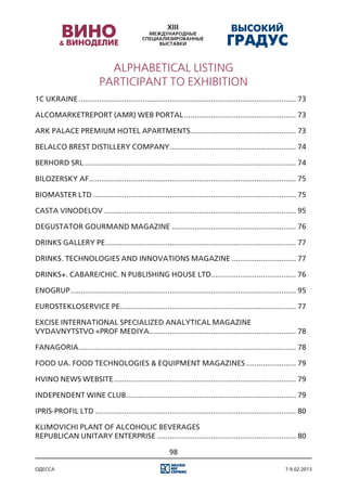ALPHABETICAL LISTING
                            PARTICIPANT TO EXHIBITION
1С Ukraine.......................................................................................................... 73

AlcoMarketReport (AMR) Web portal....................................................... 73

Ark palace premium hotel apartments. .................................................. 73
                                   .

Belalco Brest Distillery Company. ............................................................ 74
                                .

Berhord SRL....................................................................................................... 74

Bilozersky AF..................................................................................................... 75

Biomaster Ltd................................................................................................... 75

Casta Vinodelov.............................................................................................. 95

Degustator gourmand magazine............................................................. 76

Drinks Gallery PE............................................................................................. 77

Drinks. Technologies and Innovations magazine................................ 77

Drinks+. CaBaRe/Chic. N Publishing House Ltd......................................... 76

Enogrup.............................................................................................................. 95

Eurostekloservice PE. .................................................................................... 77
                    .

Excise International specialized Analytical magazine
Vydavnytstvo «Prof Mediya....................................................................... 78

Fanagoria.......................................................................................................... 78

Food Ua. Food Technologies & Equipment magazines......................... 79

Hvino News website......................................................................................... 79

Independent Wine Club................................................................................... 79

Ipris-Profil Ltd.................................................................................................. 80

Klimovichi Plant of Alcoholic Beverages
Republican Unitary Enterprise.................................................................... 80

                                                           98

одесса                                                                                                        7-9.02.2013
 