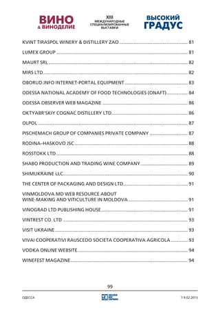 Kvint Tiraspol Winery & Distillery ZAO..................................................... 81

Lumex group..................................................................................................... 81

Maurt SRL........................................................................................................... 82

Mirs Ltd............................................................................................................... 82

Oborud.Info Internet-portal equipment................................................. 83

Odessa national academy of food technologies (ОNAFT)................. 84

Odessa observer web magazine.................................................................. 86

Oktyabr’skiy cognac distillery Ltd. ......................................................... 86
                                  .

Olpol................................................................................................................... 87

Pischemach Group of Companies Private Company.............................. 87

Rodina–Haskovo JSC....................................................................................... 88

RossTokk Ltd..................................................................................................... 88

Shabo Production and trading wine company..................................... 89

ShimUkraine LLC. .............................................................................................. 90
               .

The Center of packaging and design Ltd. ................................................ 91
                                      .

Vinmoldovа.Md web resource about
wine-making and viticulture in Moldova.............................................. 91

Vinograd Ltd Publishing House................................................................... 91

Vintrest Co. Ltd................................................................................................ 93

Visit Ukraine...................................................................................................... 93

Vivai Cooperativi Rauscedo Societa Cooperativa Agricola.............. 93

Vodka Online website. ................................................................................... 94
                    .

Winefest magazine.......................................................................................... 94




                                                            99

одесса                                                                                                           7-9.02.2013
 