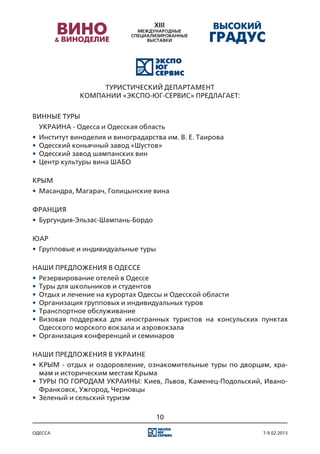 ТУРИСТИЧЕСКИЙ ДЕПАРТАМЕНТ
             КОМПАНИИ «ЭКСПО-ЮГ-СЕРВИС» ПРЕДЛАГАЕТ:


ВИННЫЕ ТУРЫ
	 УКРАИНА - Одесса и Одесская область
•	 Институт виноделия и виноградарства им. В. Е. Таирова
•	 Одесский коньячный завод «Шустов»
•	 Одесский завод шампанских вин
•	 Центр культуры вина ШАБО

КРЫМ
•	 Масандра, Магарач, Голицынские вина

ФРАНЦИЯ
•	 Бургундия-Эльзас-Шампань-Бордо

ЮАР
•	 Групповые и индивидуальные туры

НАШИ ПРЕДЛОЖЕНИЯ В ОДЕССЕ
•	 Резервирование отелей в Одессе
•	 Туры для школьников и студентов
•	 Отдых и лечение на курортах Одессы и Одесской области
•	 Организация групповых и индивидуальных туров
•	 Транспортное обслуживание
•	 Визовая поддержка для иностранных туристов на консульских пунктах
   Одесского морского вокзала и аэровокзала
•	 Организация конференций и семинаров

НАШИ ПРЕДЛОЖЕНИЯ В УКРАИНЕ
•	 КРЫМ - отдых и оздоровление, ознакомительные туры по дворцам, хра-
   мам и историческим местам Крыма
•	 ТУРЫ ПО ГОРОДАМ УКРАИНЫ: Киев, Львов, Каменец-Подольский, Ивано-
   Франковск, Ужгород, Черновцы
•	 Зеленый и сельский туризм

                                     10

одесса                                                        7-9.02.2013
 