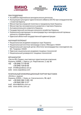 При поддержке
•	 Ассамблеи европейских винодельческих регионов
•	 Ассоциации культурно-туристического обмена (АСТЕ) при сотрудничестве
   с Советом Европы
•	 Министерства аграрной политики и продовольствия Украины
•	 Министерства экономического развития и торговли Украины
•	 Антимонопольного комитета Украины
•	 Государственной инспекции сельского хозяйства Украины
•	 Украинской корпорации по виноградарству и винодельческой промыш-
   ленности «Укрвинпром»
•	 Одесской областной государственной администрации

Научный патронат
•	 Национальная академия аграрных наук Украины
•	 Национальный институт винограда и вина «Магарач» НААН
•	 Национальный научный центр «Институт виноградарства и виноделия им.
   В.Е. Таирова» НААН
•	 Одесская национальная академия пищевых технологий
•	 Национальный университет пищевых технологий

ОРГАНИЗАТОР
«Экспо-Юг-Сервис» выставочно-туристическая компания
Украина, 65044, г. Одесса, ул. Пироговская, 3, оф. 83
т/ф:	 +38 (048) 777-60-68
	      +38 (048) 728-60-68
mail:	 info@expodessa.od.ua
web:	 www.expodessa.com

ГЕНЕРАЛЬНЫЙ ИНФОРМАЦИОННЫЙ ПАРТНЕР ВЫСТАВОК
«Drinks+» журнал
Украина, 01033, г. Киев, ул. Саксаганского, 58, оф.5
тел:	 +38 (044) 288-13-00, /-02
	      +38 (044) 288-12-57
mail:	 domn@drinks.com.ua
web:	 www.drinks.com.ua




                                  13

одесса                                                          7-9.02.2013
 