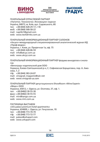 ГЕНЕРАЛЬНЫЙ ОТРАСЛЕВОЙ ПАРТНЕР
«Напитки. Технологии. Инновации» журнал
Україна, 04073, м. Київ, вул. Садовського, 6б
тел:	 +38 (044) 428-29-17, /-18
моб:	 +38 (068) 568-58-22
mail:	 napitki1@gmail.com
web:	 www.techdrinks.com.ua

ГЕНЕРАЛЬНЫЙ ИНФОРМАЦИОННЫЙ ПАРТНЕР САЛОНОВ
«Акциз» международный специализированный аналитический журнал ИД
«Проф-медиа»
Украина, г. Киев, ул. Приречная 1а, оф. 75
тел:	 +38 (044) 428-06-59
mail:	 info@akcyz.com.ua
web:	 www.akcyz.com.ua

ГЕНЕРАЛЬНЫЙ ИНФОРМАЦИОННЫЙ ПАРТНЕР форума виноделов и эноло-
гов
«Виноград» издательский дом ООО
Украина, Киево-Святошинский р-н, С. Софиевская Борщаговка, пер. А. Амо-
сова, 7, 2
т/ф:	 +38 (044) 383-24-07
mail:	 vinograd_magazine@ukr.net
web:	 www.vinograd-ua.com

ГЕНЕРАЛЬНЫЙ ПАРТНЕР дегустационного ShowRoom «Wine Expert»
«Мирс» ООО
Украина, 65012, г. Одесса, ул. Осипова, 37, оф. 1.
тел:	 +38 (0482) 30-55-30
факс:	+38 (0482) 30-55-55
mail:	 mirs@tango.com.ua
web:	 www.mirs.com.ua

ГОСТИНИЦА ВЫСТАВОК
«Ark palace premium hotel apartments»
Украина, 654009, г. Одесса, ул. Генуэзская, 1б
тел:	 +38 (048) 773-70-70
т/ф:	 +38 (048) 773-72-77
mail:	 palace@arkapart.com
web:	 www.arkapart.com




                                      14

одесса                                                          7-9.02.2013
 