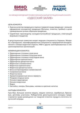 XIII МЕЖДУНАРОДНЫЙ ПРОФЕССИОНАЛЬНЫЙ ДЕГУСТАЦИОННЫЙ КОНКУРС
                     «ОДЕССКИЙ ЗАЛИВ»

Цель конкурса
•	 Оценка качества продукции и оценки товарного вида продукции - внешнее
   оформление конкурсной продукции (бутылка, этикетка, пробка) в целях
   премирования лучших образцов продукции.
•	 Содействие производству конкурентоспособной продукции, отвечающей
   мировым стандартам.

В дегустационную комиссию входят ведущие специалисты Украины, Молдо-
вы и Белоруссии, квалифицированные специалисты предприятий винодель-
ческой и ликеро-водочной отрасли, НИИ и других заинтересованных и спе-
циализированных организаций.

Номинации конкурса
•	 Ординарные столовые сухие вина
•	 Ординарные столовые полусухие вина
•	 Ординарные столовые полусладкие вина
•	 Ординарные крепкие вина
•	 Ординарные десертные вина
•	 Марочные столовые вина
•	 Марочные крепкие вина
•	 Марочные десертные вина
•	 Вина контролируемых наименований
•	 Газированные вина
•	 Игристые вина
•	 Ароматизированные вина и вермуты
•	 Плодово-ягодные вина
•	 Коньяки ординарные
•	 Коньяки марочные
•	 Водки
•	 Настойки, ликеры, бальзамы, наливки и крепкие напитки

Награды конкурса
Гран-При, Большая золотая медаль, медали золотые, серебряные, бронзо-
вые, дипломы участника. Победителям дегустационного конкурса предо-
ставляется право размещения на товарной этикетке продукта логотипа по-
лученной награды.

                                  16

одесса                                                           7-9.02.2013
 