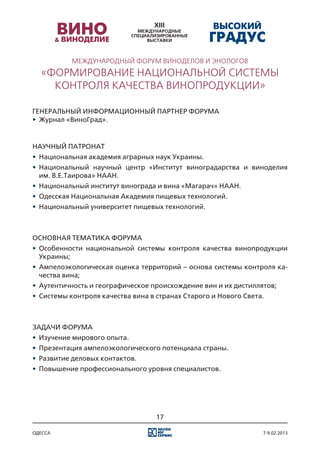 Международный Форум виноделов и энологов
  «Формирование национальной системы
    контроля качества винопродукции»

Генеральный информационный партнер Форума
•	 Журнал «ВиноГрад».


Научный патронат
•	 Национальная академия аграрных наук Украины.
•	 Национальный научный центр «Институт виноградарства и виноделия
   им. В.Е.Таирова» НААН.
•	 Национальный институт винограда и вина «Магарач» НААН.
•	 Одесская Национальная Академия пищевых технологий.
•	 Национальный университет пищевых технологий.



Основная тематика форума
•	 Особенности национальной системы контроля качества винопродукции
   Украины;
•	 Ампелоэкологическая оценка территорий – основа системы контроля ка-
   чества вина;
•	 Аутентичность и географическое происхождение вин и их дистиллятов;
•	 Системы контроля качества вина в странах Старого и Нового Света.



Задачи форума
•	 Изучение мирового опыта.
•	 Презентация ампелоэкологического потенциала страны.
•	 Развитие деловых контактов.
•	 Повышение профессионального уровня специалистов.




                                   17

одесса                                                            7-9.02.2013
 