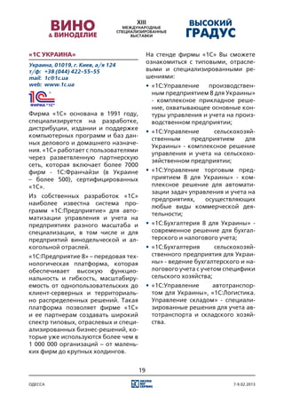 «1С Украина»                               На стенде фирмы «1С» Вы сможете
Украина, 01019, г. Киев, а/я 124
                                           ознакомиться с типовыми, отрасле-
т/ф:	 +38 (044) 422-55-55                  выми и специализированными ре-
mail:	 1c@1c.ua                            шениями:
web:	 www.1c.ua                            •	 «1С:Управление    производствен-
                                              ным предприятием 8 для Украины»
                                              - комплексное прикладное реше-
                                              ние, охватывающее основные кон-
Фирма «1С» основана в 1991 году,              туры управления и учета на произ-
специализируется на разработке,               водственном предприятии;
дистрибуции, издании и поддержке
                                           •	 «1С:Управление     сельскохозяй-
компьютерных программ и баз дан-
                                              ственным    предприятием     для
ных делового и домашнего назначе-
                                              Украины» - комплексное решение
ния. «1С» работает с пользователями
                                              управления и учета на сельскохо-
через разветвленную партнерскую
                                              зяйственном предприятии;
сеть, которая включает более 7000
фирм - 1С:Франчайзи (в Украине             •	 «1С:Управление торговым пред-
– более 500), сертифицированных               приятием 8 для Украины» - ком-
«1С».                                         плексное решение для автомати-
                                              зации задач управления и учета на
Из собственных разработок «1С»
                                              предприятиях,    осуществляющих
наиболее известна система про-
                                              любые виды коммерческой дея-
грамм «1С:Предприятие» для авто-
                                              тельности;
матизации управления и учета на
предприятиях разного масштаба и            •	 «1С:Бухгалтерия 8 для Украины» -
специализации, в том числе и для              современное решение для бухгал-
предприятий винодельческой и ал-              терского и налогового учета;
когольной отраслей.                        •	 «1С:Бухгалтерия      сельскохозяй-
«1С:Предприятие 8» – передовая тех-           ственного предприятия для Украи-
нологическая платформа, которая               ны» - ведение бухгалтерского и на-
обеспечивает высокую функцио-                 логового учета с учетом специфики
нальность и гибкость, масштабиру-             сельского хозяйства;
емость от однопользовательских до          •	 «1С:Управление    автотранспор-
клиент-серверных и территориаль-              том для Украины», «1С:Логистика.
но распределенных решений. Такая              Управление складом» - специали-
платформа позволяет фирме «1С»                зированные решения для учета ав-
и ее партнерам создавать широкий              тотранспорта и складского хозяй-
спектр типовых, отраслевых и специ-           ства.
ализированных бизнес-решений, ко-
торые уже используются более чем в
1 000 000 организаций – от малень-
ких фирм до крупных холдингов.


                                      19

одесса                                                                  7-9.02.2013
 