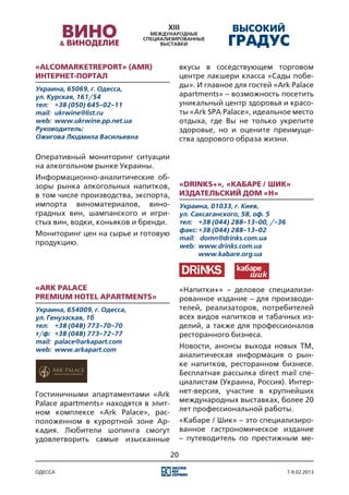 «AlcoMarketReport» (AMR)                    вкусы в соседствующем торговом
Интернет-портал                             центре лакшери класса «Сады побе-
Украина, 65069, г. Одесса,
                                            ды». И главное для гостей «Ark Palace
ул. Курская, 161/54                         apartments» – возможность посетить
тел:	 +38 (050) 645-02-11                   уникальный центр здоровья и красо-
mail:	 ukrwine@list.ru                      ты «Ark SPA Palace», идеальное место
web:	 www.ukrwine.pp.net.ua                 отдыха, где Вы не только укрепите
Руководитель:                               здоровье, но и оцените преимуще-
Ожигова Людмила Васильевна                  ства здорового образа жизни.

Оперативный мониторинг ситуации
на алкогольном рынке Украины.
Информационно-аналитические об-
зоры рынка алкогольных напитков,            «Drinks+», «Кабаре / Шик»
в том числе производства, экспорта,         Издательский дом «Н»
импорта виноматериалов, вино-               Украина, 01033, г. Киев,
градных вин, шампанского и игри-            ул. Саксаганского, 58, оф. 5
стых вин, водки, коньяков и бренди.         тел:	 +38 (044) 288-13-00, /-36
                                            факс:	+38 (044) 288-13-02
Мониторинг цен на сырье и готовую
                                            mail:	 domn@drinks.com.ua
продукцию.                                  web:	 www.drinks.com.ua
                                            	      www.kabare.org.ua




«Ark palace                                 «Напитки+» – деловое специализи-
premium hotel apartments»                   рованное издание – для производи-
Украина, 654009, г. Одесса,                 телей, реализаторов, потребителей
ул. Генуэзская, 1б                          всех видов напитков и табачных из-
тел:	 +38 (048) 773-70-70                   делий, а также для профессионалов
т/ф:	 +38 (048) 773-72-77                   ресторанного бизнеса.
mail:	 palace@arkapart.com
web:	 www.arkapart.com
                                            Новости, анонсы выхода новых ТМ,
                                            аналитическая информация о рын-
                                            ке напитков, ресторанном бизнесе.
                                            Бесплатная рассылка direct mail спе-
                                            циалистам (Украина, Россия). Интер-
Гостиничными апартаментами «Ark             нет-версия, участие в крупнейших
Palace apartments» находятся в элит-        международных выставках, более 20
ном комплексе «Ark Palace», рас-            лет профессиональной работы.
положенном в курортной зоне Ар-             «Кабаре / Шик» – это специализиро-
кадия. Любители шопинга смогут              ванное гастрономическое издание
удовлетворить самые изысканные              – путеводитель по престижным ме-

                                       20

одесса                                                                        7-9.02.2013
 