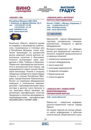«Maurt» SRL                                «Oborud.Info» Интернет-
Республика Молдова, МД-2028,
                                           портал оборудования
г. Кишинев, ул. Друмул Виилор, 36/2        Россия, 115487, г. Москва, Садовники, 2
тел:	 +373 (22) 87-13-00                   тел:	 +7 (495) 979-47-97
	      +373 (22) 87-13-10                  mail:	 info@oborud.info
mail:	 info@maurt.md                       web:	 www.oborud.info
web:	 www.maurt.md



                                           Oborud.Info - портал оборудования:
                                           торговое, холодильное, пищевое,
Компания «Maurt», является одним           упаковочное, складское и другое
из лидеров в производстве шампан-          оборудование.
ских, газированных и столовых вин
                                           Интернет-справочник по оборудо-
в Республике Молдова, также ком-
                                           ванию для предприятий торговли и
пания производит на внутренний
                                           питания, пищевой промышленности
рынок широкий спектр крепких ал-
                                           и смежных отраслей:
когольных напитков и бальзамов.
Успешно экспортирует свою про-             •	 справочник предприятий
дукцию в США, Тайвань и Евросоюз.          •	 каталог оборудования
Первичное производство располага-          •	 лента новостей
ется в центральной зоне страны, где
                                           •	 календарь мероприятий
выращиваются самые лучшие белые
сорта винограда. Розлив и отгрузка         •	 тендерная площадка
продукции находится в самом сердце         •	 биржа вакансий
страны, в столице Республики Мол-          •	 и многое другое
дова, городе Кишинев. Компания ра-
ботает на новейшем оборудовании
немецких и итальянских произво-
дителей с производственными мощ-
ностями в десятки тысяч бутылок в          «Odessa.net» новостной
час. Ежегодно, Maurt проходит ев-          информационно-
ропейскую сертификацию качества            справочный портал
продукции и качества менеджмента,
подтвержденными сертификатами              web:	 www.odessa.net
ISO22000:2005 и ISO9001:2008.
                                           Odessa.net - новостной информа-
                                           ционно-справочный портал города
                                           Одессы.
                                           На нашем портале вы всегда сможе-
                                           те найти информацию о событиях
                                           политической, общественной и куль-

                                      23

одесса                                                                    7-9.02.2013
 