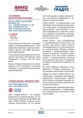 «VCR Виваи                                  сайт стал одним из самых авторитет-
Кооперативи Раушедо»                        ных источников информации в ин-
Италия, 33095, Раушедо (ПН),
                                            тернете по данной теме.
Виа Удинэ, 39                               Vodka Online - не пропаганда, и уж
тел:	 +39 (0427) 94-88-11, /-09             тем более не контрпропаганда алко-
факс:	+39 (0427) 94-345                     голя. Наша цель - это предоставление
mail:	 vcr@vivairauscedo.com                объективной, качественной и пол-
web:	 www.vivairauscedo.com
                                            ной информации о крепких напит-
                                            ках, народных традициях, культуре,
                                            особенностях питья и производите-
                                            лях этих напитков.
                                            Vodka Online - сайт потребителей
Vivai Cooperativi Rauscedo - мировой        и производителей алкогольных на-
лидер, специализированный в про-            питков, где можно найти новости
изводстве привитых саженцев вино-           непосредственно от участников рын-
града в более чем 4000 прививоч-            ка, аналитические обзоры отрасли,
ныж комбинациях.                            интервью с руководителями круп-
                                            нейших компаний, историю проис-
С ежегодным производством 60 мил-           хождения того или иного напитка,
лионов саженцев, VCR вывозит свою           узнать о технологических нюансах
продукцию в более чем 30 стран              производства напитков, о традициях
мира.                                       и теории потребления спиртных на-
Кроме питомниководческого произ-            питков.
водства, VCR занимается клоновой            На сайте собраны анекдоты, тосты,
селецией и экспериментальным ми-            приколы и истории, связанные с ал-
кровиноделием.                              когольными напитками и застольем.
                                            Форум на сайте «Vodka Online» ин-
                                            тегрирован с форумом крупнейшей
                                            украинской web-системы <МЕТА>
«Vodka Online» Интернет сайт                www.meta.ua, которую посещает по-
                                            ловина всей аудитории украинского
mail:	 info@vodka.com.ua                    сегмента Интернет.
web:	 www.vodka.com.ua
                                            У нас размещают свою рекламу круп-
                                            нейшие украинские и международ-
                                            ные авторитетные компании и тор-
                                            говые марки.
Сайт «Vodka Online» - это первый
украинский интернет-ресурс на ал-
когольную тематику. 8 мая 2000 года
сайт «Vodka Online» встречал своих
первых посетителей. За это время

                                       25

одесса                                                                  7-9.02.2013
 