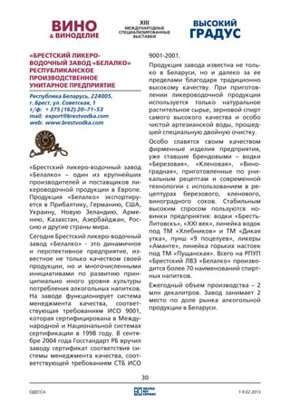 «Брестский ликеро-                         9001-2001.
водочный завод «Белалко»                   Продукция завода известна не толь-
Республиканское                            ко в Беларуси, но и далеко за ее
производственное                           пределами благодаря традиционно
унитарное предприятие                      высокому качеству. При приготов-
Республика Беларусь, 224005,               лении ликероводочной продукции
г. Брест, ул. Советская, 1                 используется только натуральное
т/ф:	 + 375 (162) 20-71-53                 растительное сырье, зерновой спирт
mail:	 export@brestvodka.com               самого высокого качества и особо
web:	 www.brestvodka.com                   чистой артезианской воды, прошед-
                                           шей специальную двойную очистку.
                                           Особо славятся своим качеством
                                           фирменные изделия предприятия,
                                           уже ставшие брендовыми – водки
                                           «Березовая», «Кленовая», «Вино-
«Брестский ликеро-водочный завод
                                           градная», приготовленные по уни-
«Белалко» – один из крупнейших
                                           кальным рецептам и современной
производителей и поставщиков ли-
                                           технологии с использованием в ре-
кероводочной продукции в Европе.
                                           цептурах березового, кленового,
Продукция «Белалко» экспортиру-
                                           виноградного соков. Стабильным
ется в Прибалтику, Германию, США,
                                           высоким спросом пользуются но-
Украину, Новую Зеландию, Арме-
                                           винки предприятия: водки «Брестъ-
нию, Казахстан, Азербайджан, Рос-
                                           Литовскъ», «XXI век», линейка водок
сию и другие страны мира.
                                           под ТМ «Хлебников» и ТМ «Дикая
Сегодня Брестский ликеро-водочный          утка», пунш «9 поцелуев», ликеры
завод «Белалко» - это динамичное           «Аманте», линейка горьких настоек
и перспективное предприятие, из-           под ТМ «Пущанская». Всего на РПУП
вестное не только качеством своей          «Брестский ЛВЗ «Белалко» произво-
продукции, но и многочисленными            дится более 70 наименований спирт-
инициативами по развитию прин-             ных напитков.
ципиально иного уровня культуры
                                           Ежегодный объем производства – 2
потребления алкогольных напитков.
                                           млн декалитров. Завод занимает 2
На заводе функционирует система
                                           место по доле рынка алкогольной
менеджмента качества, соответ-
                                           продукции в Беларуси.
ствующая требованиям ИСО 9001,
которая сертифицирована в Между-
народной и Национальной системах
сертификации в 1998 году. В сентя-
бре 2004 года Госстандарт РБ вручил
заводу сертификат соответствия си-
стемы менеджмента качества, соот-
ветствующей требованиям СТБ ИСО

                                      30

одесса                                                                 7-9.02.2013
 