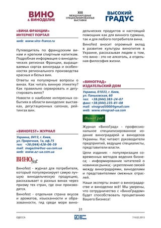 «Вина Франции»                             дельческих продуктов и настоящий
Интернет портал                            помощник как для винного гурмана,
web:	 www.vins-france.ru
                                           так и для любого потребителя вина.
                                           Виноfest вносит огромный вклад
Путеводитель по французским ви-            в развитие культуры винопития в
нам и крепким спиртным напиткам.           Украине, рассказывая людям о том,
Подробная информация о винодель-           что вино - это не алкоголь, а отдель-
ческих регионах Франции, выращи-           ная философия жизни.
ваемых сортах винограда и особен-
ностях регионального производства
красных и белых вин.
Ответы на популярные вопросы о             «ВиноГрад»
винах. Как читать винную этикетку?         Издательский дом
Как правильно сервировать и дегу-
стировать вино?                            Украина, 01033, г. Киев,
                                           ул. Паньковская, 6б
Новости о наиболее интересных со-          тел:	 +38 (044) 383-24-07
бытиях в области виноделия: выстав-        факс:	+38 (044) 235-81-08
ках, дегустационных салонах, рей-          mail:	 vinograd3000@gmail.com
тингах вин.                                web:	 www.vinograd-ua.com




                                           Журнал «ВиноГрад» - профессио-
«Виноfest» журнал                          нальное специализированное из-
                                           дание виноградарей и виноделов
Украина, 0413, г. Киев,
ул. Приречная, 1а, оф.75
                                           Украины. Нас читают: руководители
тел:	 +38 (044) 428-06-59                  предприятий, ведущие специалисты,
mail:	 magazine@az-ua.com.ua               представители власти.
web:	 www.az-ua.com.ua                     Цели издания: - популяризация со-
                                           временных методов ведения бизне-
                                           са; - информирование читателей о
                                           новинках рынка; - укрепление связей
Виноfest - журнал для потребителя,         между виноградарями, виноделами
который популяризирует самую луч-          и представителями смежных отрас-
шую винодельческую продукцию,              лей.
рассказывает о разных винах через
                                           Наши эксперты знают о виноградар-
призму тех стран, где они произво-
                                           стве и виноделии всё! Мы уверены,
дятся.
                                           что сотрудничество с «ВиноГрадом»
Виноfest - отдельная страна вкусов         будет способствовать процветанию
и ароматов, изысканности и обра-           Вашего бизнеса!
зованности, гид среди моря вино-

                                      31

одесса                                                                     7-9.02.2013
 