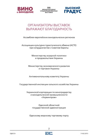 Организаторы выставок
              выражают благодарность

            Ассамблее европейских винодельческих регионов


          Ассоциации культурно-туристического обмена (АСТЕ)
                 при сотрудничестве с Советом Европы


                   Министерству аграрной политики
                     и продовольствия Украины


                Министерству экономического развития
                        и торговли Украины


                 Антимонопольному комитету Украины


         Государственной инспекции сельского хозяйства Украины


               Украинской корпорации по виноградарству
                  и винодельческой промышленности
                            «Укрвинпром»


                          Одесской областной
                    государственной администрации


                 Одесскому морскому торговому порту




                                  2

одесса                                                           7-9.02.2013
 