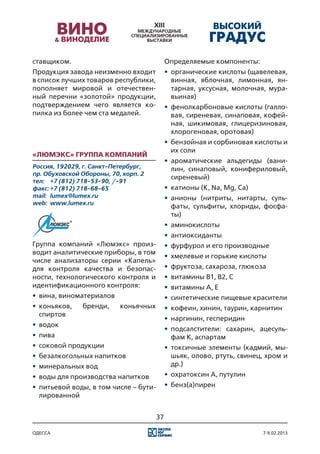 ставщиком.                                   Определяемые компоненты:
Продукция завода неизменно входит            •	 органические кислоты (щавелевая,
в список лучших товаров республики,             винная, яблочная, лимонная, ян-
пополняет мировой и отечествен-                 тарная, уксусная, молочная, мура-
ный перечни «золотой» продукции,                вьиная)
подтверждением чего является ко-             •	 фенолкарбоновые кислоты (галло-
пилка из более чем ста медалей.                 вая, сиреневая, синаповая, кофей-
                                                ная, шикимовая, глицеризиновая,
                                                хлорогеновая, оротовая)
                                             •	 бензойная и сорбиновая кислоты и
                                                их соли
«Люмэкс» группа компаний
                                             •	 ароматические альдегиды (вани-
Россия, 192029, г. Санкт-Петербург,             лин, синаповый, конифериловый,
пр. Обуховской Обороны, 70, корп. 2
                                                сиреневый)
тел:	 +7 (812) 718-53-90, /-91
факс:	+7 (812) 718-68-65                     •	 катионы (K, Na, Mg, Ca)
mail:	 lumex@lumex.ru                        •	 анионы (нитриты, нитарты, суль-
web:	 www.lumex.ru
                                                фаты, сульфиты, хлориды, фосфа-
                                                ты)
                                             •	 аминокислоты
                                             •	 антиоксиданты
Группа компаний «Люмэкс» произ-              •	 фурфурол и его производные
водит аналитические приборы, в том
                                             •	 хмелевые и горькие кислоты
числе анализаторы серии «Капель»
для контроля качества и безопас-             •	 фруктоза, сахароза, глюкоза
ности, технологического контроля и           •	 витамины В1, В2, С
идентификационного контроля:                 •	 витамины А, E
•	 вина, виноматериалов                      •	 синтетические пищевые красители
•	 коньяков,   бренди,     коньячных         •	 кофеин, хинин, таурин, карнитин
   спиртов
                                             •	 наргинин, гесперидин
•	 водок
                                             •	 подсалстители: сахарин, ацесуль-
•	 пива                                         фам К, аспартам
•	 соковой продукции                         •	 токсичные элементы (кадмий, мы-
•	 безалкогольных напитков                      шьяк, олово, ртуть, свинец, хром и
•	 минеральных вод                              др.)
•	 воды для производства напитков            •	 охратоксин А, путулин
•	 питьевой воды, в том числе – бути-        •	 бенз(а)пирен
   лированной


                                        37

одесса                                                                    7-9.02.2013
 