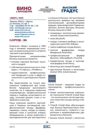 «Мирс» ООО                                  и отельного бизнеса. На протяжении
Украина, 65012, г. Одесса,
                                            длительного времени мы являемся
ул. Осипова, 37, оф. 1                      эксклюзивными дистрибьюторами
т/ф:	 +38 (0482) 30-55-30, /-55             ведущих производителей Германии,
mail:	 mirs@tango.com.ua                    Австрии, Англии, Венгрии, Испании,
web:	 www.mirs.com.ua                       Италии, Бельгии и США:
	      www.promenu.com.ua
                                            •	 сковороды с экологичным керами-
	      www.12person.com.ua
	      www.mirs.vus.us
                                               ческим покрытием GreenPan,
                                            •	 ножи Wusthoff,
                                            •	 посуда, столовые приборы и аксес-
                                               суары для кухни Silit, deBuyer,
Компания «Мирс» основана в 1993             •	 чайно-кофейная посуда Bodum,
году и занимает лидирующие пози-
ции на украинском рынке в сегменте          •	 элитная  фарфоровая         посуда
торговли и дистрибуции.                        Wedgwood, Rosenthal,
Приоритетными      направлениями            •	 профессиональный           фарфор
бизнеса компании являются:                     Bauscher, Villeroy&Boch, Churchill,
•	 оптовая торговля бытовой техни-          •	 керамическая посуда и кулинар-
   кой и посудой.                              ный фарфор Emile Henry,
•	 собственные розничные сети «Сер-         •	 мельницы для специй Peugeot,
   виро», «12 персон», «ProMenu».           •	 хрустальные бокалы и аксессуары
•	 предоставление профессиональ-               Zwiesel 1872, Schott Zwiesel.
   ной продукции и услуг в сфере го-
   стиничного и ресторанного бизне-
   са.
Мы представляем не только мак-
симально комфортную для потре-              Schott Zwiesel – мировой лидер по
бителя продукцию высочайшего                производству     профессионального
качества, но и надежное сервисное           стекла:
сопровождение, профессиональный             •	 Новая запатентованная компани-
подход к подбору ассортимента по-              ей технология Tritan® Cristall Glass
суды, учитывая дизайн, стиль и по-             - это экологически чистое хрусталь-
требности клиентов.                            ное стекло без оксида свинца и ба-
Наша компания является крупней-                рия.
шим в Украине поставщиком про-              •	 Tritan® Cristall Glass обеспечивает
фессиональной посуды (фарфора,                 еще больше бриллиантового бле-
керамики, стекла, посуды из нержа-             ска, элегантность, стойкость к ца-
веющей стали и кухонной утвари),               рапинам и непревзойденную уда-
оборудования, а также инвентаря и              ропрочность бокалов.
принадлежностей для ресторанного            •	 Бокалы Schott Zwiesel с легкостью

                                       38

одесса                                                                     7-9.02.2013
 