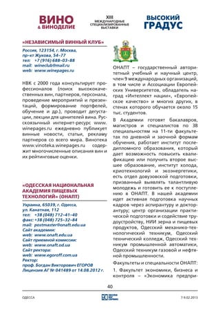 «Независимый винный клуб»
Россия, 123154, г. Москва,
пр-кт Жукова, 54-77
тел:	 +7 (916) 688-03-88
mail:	 wineclub@mail.ru
                                             ОНАПТ – государственный автори-
web:	 www.winepages.ru
                                             тетный учебный и научный центр,
                                             член 9 международных организаций,
НВК с 2000 года консультирует про-           в том числе и Ассоциации Европей-
фессионалов (поиск высококаче-               ских Университетов, обладатель на-
ственных вин, партнеров, персонала,          град «Интеллект нации», «Европей-
проведение мероприятий и презен-             ское качество» и многих других, в
таций, формирование портфелей,               стенах которого обучается около 15
обучение и др.), проводит дегуста-           тыс. студентов.
ции, лекции для ценителей вина. Рус-
                                             В Академии готовят бакалавров,
скоязычный интернет-ресурс www.
                                             магистров и специалистов по 38
winepages.ru ежедневно публикует
                                             специальностям на 11-ти факульте-
винные новости, статьи, рекламу
                                             тах по дневной и заочной формам
партнеров со всего мира. Винотека
                                             обучения, работает институт после-
www.vinoteka.winepages.ru    содер-
                                             дипломного образования, который
жит многочисленные описания вин и
                                             дает возможность повысить квали-
их рейтинговые оценки.
                                             фикацию или получить второе выс-
                                             шее образование, институт холода,
                                             криотехнологий и экоэнергетики,
                                             есть отдел довузовской подготовки,
                                             призванный выявлять талантливую
«Одесская национальная
                                             молодежь и готовить ее к поступле-
академия пищевых
                                             нию в ОНАПТ. В нашей академии
технологий» (ОНАПТ)
                                             идет активная подготовка научных
Украина, 65039, г. Oдесса,                   кадров через аспирантуру и доктор-
ул. Канатная, 112                            антуру; центр организации практи-
тел:	 +38 (048) 712-41-40                    ческой подготовки и содействие тру-
факс:	+38 (048) 725-32-84                    доустройству, НИИ зерна и пищевых
mail:	 postmaster@onaft.edu.ua
Сайт академии:
                                             продуктов, Одесский механико-тех-
web:	 www.onaft.edu.ua                       нологический техникум, Одесский
Сайт приемной комиссии:                      технический колледж, Одесский тех-
web:	 www.onaft.od.ua                        никум промышленной автоматики,
Сайт ректора:                                Одесский техникум газовой и нефтя-
web:	 www.egoroff.com.ua                     ной промышленности.
Ректор:
проф. Богдан Викторович ЕГОРОВ
                                             Факультеты и специальности ОНАПТ:
Лицензия АГ № 041489 от 14.08.2012 г.        1. Факультет экономики, бизнеса и
                                             контроля – «Экономика предпри-

                                        40

одесса                                                                   7-9.02.2013
 