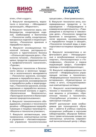 ятия», «Учет и аудит»;                     процессами», «Электромеханика»;
2. Факультет менеджмента, марке-           8. Факультет технологии вина, кон-
тинга и логистики – «Менеджмент            сервированных продуктов и то-
организаций», «Маркетинг»;                 вароведения – «Товароведение и
3. Факультет технологии зерна, хле-        коммерческая деятельность», «Това-
бопродуктов, кондитерских изде-            роведение и экспертиза в таможен-
лий, комбикормов и биотоплива              ном деле», «Технология продуктов
– «Технологии хлеба, кондитерских,         брожения и виноделия», «Техно-
макаронных изделий и пищеконцен-           логия хранения, консервирования
тратов», «Технологии хранения и            и переработки плодов и овощей»,
переработки зерна»;                        «Технология питьевой воды и водо-
                                           подготовки на пищевых предприяти-
4. Факультет инновационных тех-
                                           ях»;
нологий питания, ресторанно-от-
ельного и туристического бизнеса           9. Факультет экоэнергетики и не-
– «Отельно-ресторанное дело», «Тех-        фтегазового дела – «Нетрадицион-
нологии питания», «Технологии пи-          ные и возобновляемые источники
щевых продуктов оздоровительного           энергии», «Теплоэнергетика» и «Те-
и профилактического назначения»,           плофизика», «Экология и охрана
«Туризм»;                                  окружающей среды», «Газонефте-
                                           проводы и газонефтехранилища»;
5. Факультет технологии и безопас-
ности мясных и молочных продук-            10. Факультет информационных тех-
тов и экологического менеджмента           нологий – «Информационно управ-
– «Технологии хранения, консерви-          ляющие системы и технологии»,
рования и переработки мяса», «Тех-         «Информационные технологии про-
нологии хранения, консервирования          ектирования», «Компьютерные си-
и переработки рыбы и морепродук-           стемы и сети», «Специализирован-
тов», «Технологии хранения, консер-        ные компьютерные системы»;
вирования и переработки молока»,           11. Факультет низкотемпературной
«Экологический контроль и аудит»,          техники и технологии – «Холодиль-
«Экологическая       безопасность»,        ные машины и установки», «Кри-
«Прикладная экология и сбалансиро-         огенная техника и технологии»,
ванное природопользование»;                «Газотурбинные установки и ком-
6. Факультет технологического обо-         прессорные станции»;
рудования, упаковки и технического         ОНАПТ располагает всем необхо-
дизайна – «Оборудование перераба-          димым для полноценного обуче-
тывающих и пищевых производств»,           ния – имеется 8 учебных корпусов,
«Машины и технологии упаковки»;            оснащенных учебными и научными
7. Факультет автоматизации, элек-          лабораториями; обширная библио-
тромеханики, компьютерных систем           тека с тремя читальными залами; зал
и управления – «Автоматизирован-           электронных каталогов; современ-
ное управление технологическими            ный вычислительный центр с обору-

                                      41

одесса                                                                 7-9.02.2013
 