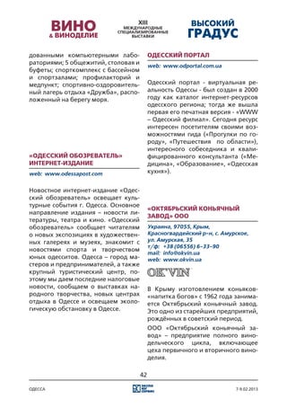 дованными компьютерными лабо-             Одесский портал
раториями; 5 общежитий, столовая и        web:	 www.odportal.com.ua
буфеты; спорткомплекс с бассейном
и спортзалами; профилакторий и
медпункт; спортивно-оздоровитель-         Одесский портал - виртуальная ре-
ный лагерь отдыха «Дружба», распо-        альность Одессы - был создан в 2000
ложенный на берегу моря.                  году как каталог интернет-ресурсов
                                          одесского региона; тогда же вышла
                                          первая его печатная версия - «WWW
                                          – Одесский филиал». Сегодня ресурс
                                          интересен посетителям своими воз-
                                          можностями гида («Прогулки по го-
                                          роду», «Путешествия по области»),
                                          интересного собеседника и квали-
«Одесский обозреватель»                   фицированного консультанта («Ме-
Интернет-издание                          дицина», «Образование», «Одесская
web:	 www.odessapost.com                  кухня»).


Новостное интернет-издание «Одес-
ский обозреватель» освещает куль-
турные события г. Одесса. Основное
                                          «Октябрьский коньячный
направление издания – новости ли-
                                          завод» ООО
тературы, театра и кино. «Одесский
обозреватель» сообщает читателям          Украина, 97055, Крым,
о новых экспозициях в художествен-        Красногвардейский р-н, с. Амурское,
ных галереях и музеях, знакомит с         ул. Амурская, 35
                                          т/ф:	 +38 (06556) 6-33-90
новостями спорта и творчеством
                                          mail:	 info@okvin.ua
юных одесситов. Одесса – город ма-        web:	 www.okvin.ua
стеров и предпринимателей, а также
крупный туристический центр, по-
этому мы даем последние налоговые
новости, сообщаем о выставках на-         В Крыму изготовлением коньяков-
родного творчества, новых центрах         «напитка богов» с 1962 года занима-
отдыха в Одессе и освещаем эколо-         ется Октябрьский коньячный завод.
гическую обстановку в Одессе.             Это одно из старейших предприятий,
                                          рождённых в советский период.
                                          ООО «Октябрьский коньячный за-
                                          вод» – предприятие полного вино-
                                          дельческого цикла, включающее
                                          цеха первичного и вторичного вино-
                                          делия.

                                     42

одесса                                                                  7-9.02.2013
 