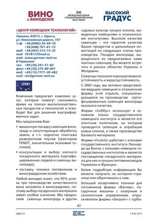 «Центр Немецких Технологий»                садовых культур лучших клонов, вы-
Украина, 65013, г. Одесса,
                                           веденных немецкими и итальянски-
ул. Николаевская дорога, 197               ми институтами. Высокое качество
т/ф:	 +38 (0482) 34-49-10                  саженцев – это гарантия качества
	      +38 (048) 701-81-72                 Ваших продуктов и дальнейших ин-
моб:	 +38 (097) 313-15-35                  вестиций на следующих этапах про-
mail:	 7018172@mail.ru                     изводства. Посадки винограда, вы-
web:	 www.german-tech.eu                   ращенного из предлагаемых нами
В Германии:                                элитных саженцев, Вы можете встре-
тел:	 +49 (30) 241-51-82
факс:	+49 (30) 275-80-841
                                           тить в разных областях Украины и
моб:	 +49 (15) 7777-20-482                 Молдавии.
mail:	 ciis@german-tech.eu                 Саженцы показали хорошую морозо-
                                           устойчивость и вирусоустойчивость.
                                           С 2002 года, мы активно представля-
                                           ем ведущие немецкие и итальянские
                                           фирмы этой отрасли, специализи-
Компания предлагает комплекс ус-           рующиеся на производстве серти-
луг, которые помогут сэкономить            фицированных саженцев винограда
время на поиски высококачествен-           высокого качества.	
ных продуктов и технологий и осво-
бодят Вас для решения внутрифир-           Фирма «Сиббус» использует в ос-
менных задач.                              новном клоны государственного
                                           немецкого института и является его
Мы предлагаем Вам:                         опытным полигоном, на котором
•	 машинную посадку саженцев вино-         проводится селекция и апробация
   града и сопутствующую обработку         новых клонов, а также производство
   земли, в т.ч. поднятие плантажа         базового материала.
   разворотным плугом (трактором           Фирма «Friulviti» работает с клонами
   FENDT, значительная экономия то-        государственного института Леонар-
   плива);                                 до да Винчи, с клонами немецких го-
•	 консультации и выбор элитного           сударственных институтов и является
   посадочного материала (сертифи-         поставщиком посадочного материа-
   цированные подвой и саженцы ви-         ла для них и лучших питомниководов
   нограда);                               Германии и Франции.
•	 поставку техники питомникам и           Более подробную информацию Вы
   виноградарским хозяйствам.              можете получить на интернет-стра-
Любой винодел знает, что 95% успе-         нице или обратившись к нам.
ха при производстве качественного          Большой ассортимент техники для
вина заложено в винограднике, по-          питомников фирмы «Вагнер», по-
этому выбор посадочного материала          садочные машины с лазерным и
имеет особое значение. Мы предла-          сателлитным управлением, опры-
гаем саженцы винограда и других            скиватели фирмы «Sexauer» с турбо-
                                      47

одесса                                                                 7-9.02.2013
 