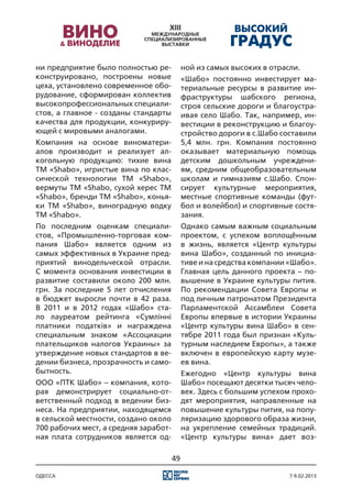 ни предприятие было полностью ре-           ной из самых высоких в отрасли.
конструировано, построены новые             «Шабо» постоянно инвестирует ма-
цеха, установлено современное обо-          териальные ресурсы в развитие ин-
рудование, сформирован коллектив            фраструктуры шабского региона,
высокопрофессиональных специали-            строя сельские дороги и благоустра-
стов, а главное - созданы стандарты         ивая село Шабо. Так, например, ин-
качества для продукции, конкуриру-          вестиции в реконструкцию и благоу-
ющей с мировыми аналогами.                  стройство дороги в с.Шабо составили
Компания на основе виноматери-              5,4 млн. грн. Компания постоянно
алов производит и реализует ал-             оказывает материальную помощь
когольную продукцию: тихие вина             детским дошкольным учреждени-
ТМ «Shabo», игристые вина по клас-          ям, средним общеобразовательным
сической технологии ТМ «Shabo»,             школам и гимназиям с.Шабо. Спон-
вермуты ТМ «Shabo, сухой херес ТМ           сирует культурные мероприятия,
«Shabo», бренди ТМ «Shabo», конья-          местные спортивные команды (фут-
ки ТМ «Shabo», виноградную водку            бол и волейбол) и спортивные состя-
ТМ «Shabo».                                 зания.
По последним оценкам специали-              Однако самым важным социальным
стов, «Промышленно-торговая ком-            проектом, с успехом воплощённым
пания Шабо» является одним из               в жизнь, является «Центр культуры
самых эффективных в Украине пред-           вина Шабо», созданный по инициа-
приятий винодельческой отрасли.             тиве и на средства компании «Шабо».
С момента основания инвестиции в            Главная цель данного проекта – по-
развитие составили около 200 млн.           вышение в Украине культуры пития.
грн. За последние 5 лет отчисления          По рекомендации Совета Европы и
в бюджет выросли почти в 42 раза.           под личным патронатом Президента
В 2011 и в 2012 годах «Шабо» ста-           Парламентской Ассамблеи Совета
ло лауреатом рейтинга «Сумлінні             Европы впервые в истории Украины
платники податків» и награждена             «Центр культуры вина Шабо» в сен-
специальным знаком «Ассоциации              тябре 2011 года был признан «Куль-
плательщиков налогов Украины» за            турным наследием Европы», а также
утверждение новых стандартов в ве-          включен в европейскую карту музе-
дении бизнеса, прозрачность и само-         ев вина.
бытность.                                   Ежегодно «Центр культуры вина
ООО «ПТК Шабо» – компания, кото-            Шабо» посещают десятки тысяч чело-
рая демонстрирует социально-от-             век. Здесь с большим успехом прохо-
ветственный подход в ведении биз-           дят мероприятия, направленные на
неса. На предприятии, находящемся           повышение культуры пития, на попу-
в сельской местности, создано около         ляризацию здорового образа жизни,
700 рабочих мест, а средняя заработ-        на укрепление семейных традиций.
ная плата сотрудников является од-          «Центр культуры вина» дает воз-

                                       49

одесса                                                                  7-9.02.2013
 