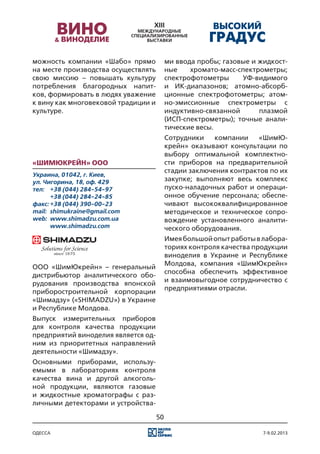 можность компании «Шабо» прямо            ми ввода пробы; газовые и жидкост-
на месте производства осуществлять        ные    хромато-масс-спектрометры;
свою миссию – повышать культуру           спектрофотометры     УФ-видимого
потребления благородных напит-            и ИК-диапазонов; атомно-абсорб-
ков, формировать в людях уважение         ционные спектрофотометры; атом-
к вину как многовековой традиции и        но-эмиссионные спектрометры с
культуре.                                 индуктивно-связанной      плазмой
                                          (ИСП-спектрометры); точные анали-
                                          тические весы.
                                          Сотрудники    компании    «ШимЮ-
                                          крейн» оказывают консультации по
                                          выбору оптимальной комплектно-
«ШимЮкрейн» ООО                           сти приборов на предварительной
                                          стадии заключения контрактов по их
Украина, 01042, г. Киев,
ул. Чигорина, 18, оф. 429                 закупке; выполняют весь комплекс
тел:	 +38 (044) 284-54-97                 пуско-наладочных работ и операци-
	      +38 (044) 284-24-85                онное обучение персонала; обеспе-
факс:	+38 (044) 390-00-23                 чивают высококвалифицированное
mail:	 shimukraine@gmail.com              методическое и техническое сопро-
web:	 www.shimadzu.сom.ua                 вождение установленного аналити-
	      www.shimadzu.com                   ческого оборудования.
                                          Имея большой опыт работы в лабора-
                                          ториях контроля качества продукции
                                          виноделия в Украине и Республике
                                          Молдова, компания «ШимЮкрейн»
ООО «ШимЮкрейн» – генеральный
                                          способна обеспечить эффективное
дистрибьютор аналитического обо-
                                          и взаимовыгодное сотрудничество с
рудования производства японской
                                          предприятиями отрасли.
приборостроительной корпорации
«Шимадзу» («SHIMADZU») в Украине
и Республике Молдова.
Выпуск измерительных приборов
для контроля качества продукции
предприятий виноделия является од-
ним из приоритетных направлений
деятельности «Шимадзу».
Основными приборами, использу-
емыми в лабораториях контроля
качества вина и другой алкоголь-
ной продукции, являются газовые
и жидкостные хроматографы с раз-
личными детекторами и устройства-

                                     50

одесса                                                               7-9.02.2013
 